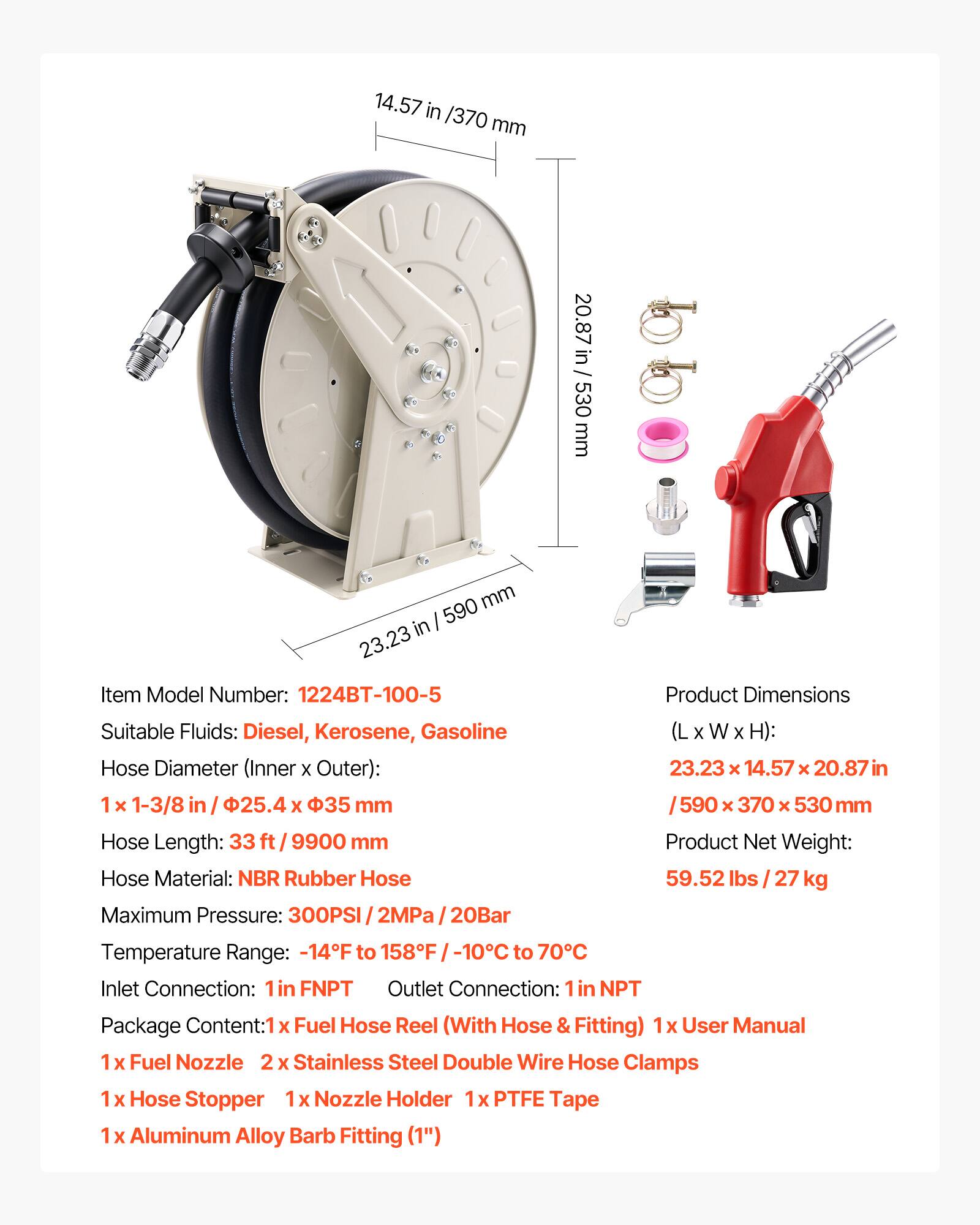 14.57 in / 370 mm  
20.87 in / 530 mm  
23.23 in / 590 mm  

Item Model Number: 1224BT-100-5  

Suitable Fluids: Diesel, Kerosene, Gasoline  

Hose Diameter (Inner x Outer): 1 x 1-3/8 in / 25.4 x 35 mm  

Hose Length: 33 ft / 9900 mm  

Hose Material: NBR Rubber Hose  

Maximum Pressure: 300PSI / 2MPa / 20Bar  

Product Dimensions (L x W x H): 23.23 x 14.57 x 20.87 in / 590 x 370 x 530 mm  

Product Net Weight: 59.52 lbs / 27 kg  

Temperature Range: -14°F to 158°F / -10°C to 70°C  

Inlet Connection: 1 in FNPT  
Outlet Connection: 1 in NPT  

Package Content:  
