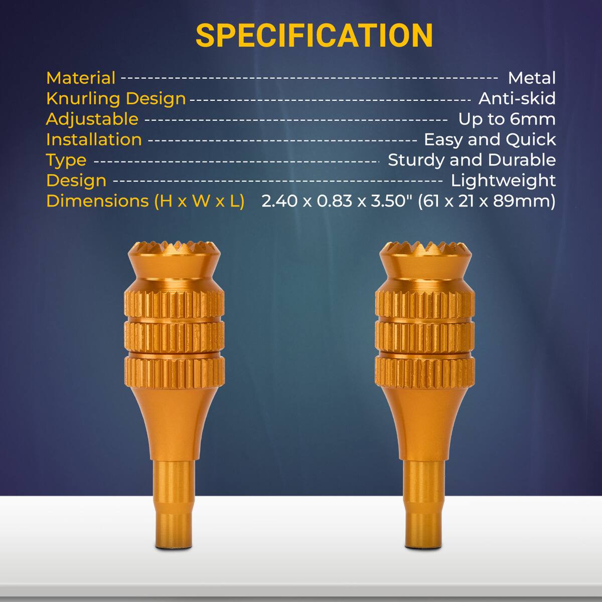 SPECIFICATION

- Material: Metal
- Knurling Design: Anti-skid
- Adjustable: Up to 6mm
- Installation Type: Easy and Quick
- Design: Sturdy and Durable
- Dimensions (H x W x L): 2.40 x 0.83 x 3.50" (61 x 21 x 89mm)