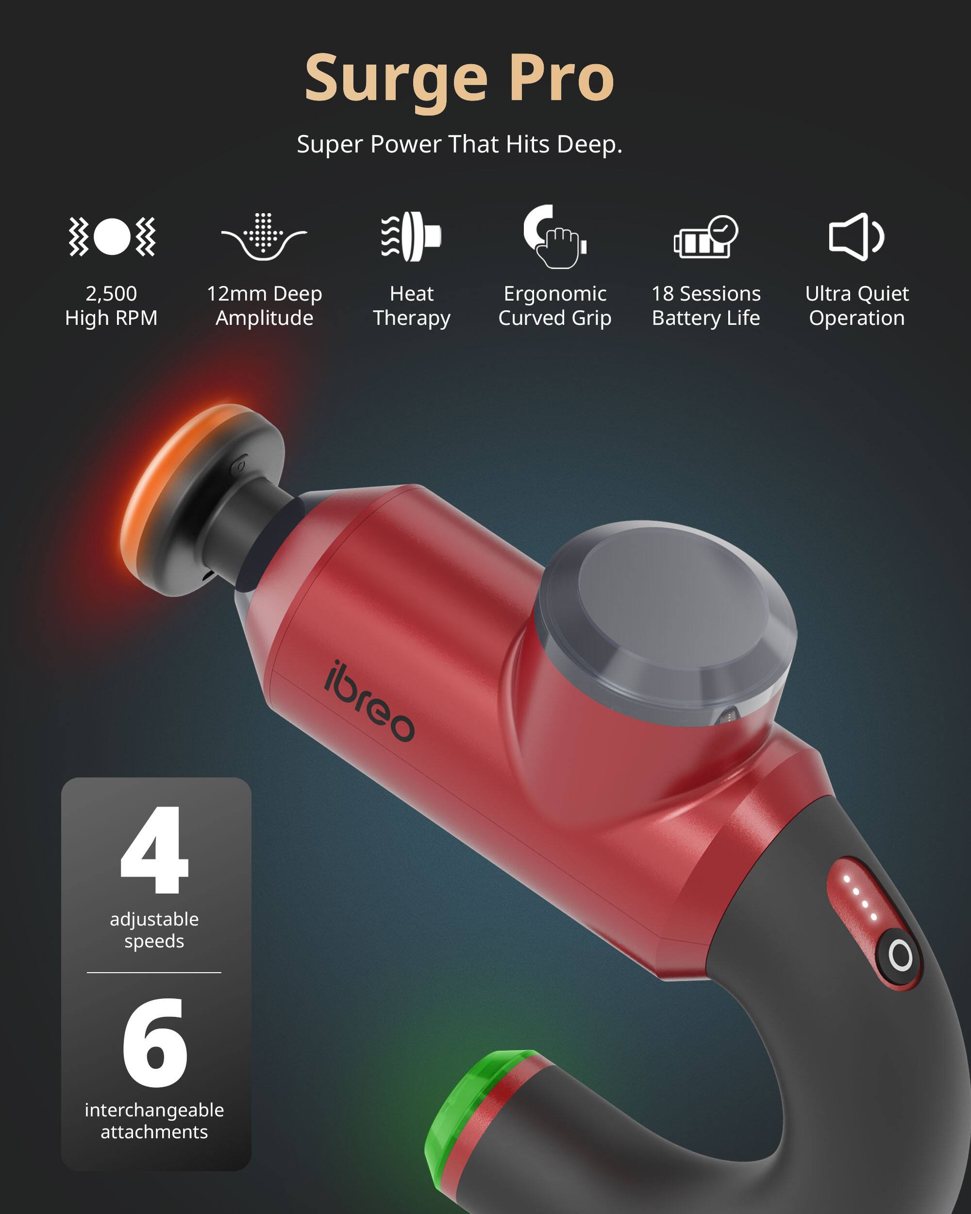 Surge Pro  
Super Power That Hits Deep.  
2,500 High RPM  
12mm Deep Amplitude  
Heat Therapy  
Ergonomic Curved Grip  
18 Sessions Battery Life  
Ultra Quiet Operation  
4 adjustable speeds  
6 interchangeable attachments  
ibre