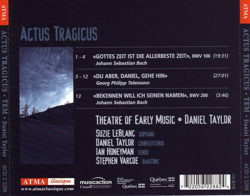 ACTUS TRAGICUS

1-4 "GOTTES ZEIT IST DIE ALLERBESTE ZEIT", BWV 106 (19:31)  
Johann Sebastian Bach

5-12 "DU ABER, DANIEL, GEHE HIN"  
Georg Philipp Telemann (27:01)

13 "BEKENNEN WILL ICH SEINEN NAMEN", BWV 200 (3:46)  
Johann Sebastian Bach

THEATRE OF EARLY MUSIC  
DANIEL TAYLOR  
SOPRANO: SUZIE LEBLANC  
COUNTERTENOR: DANIEL TAYLOR  
TENOR: IAN HONEYMAN  
BARITONE: STEPHEN VARCOE

ATMA Classique  
www.atmaclassique.com

ATMA  
ACD 2 22882  
7 22056 22882 4