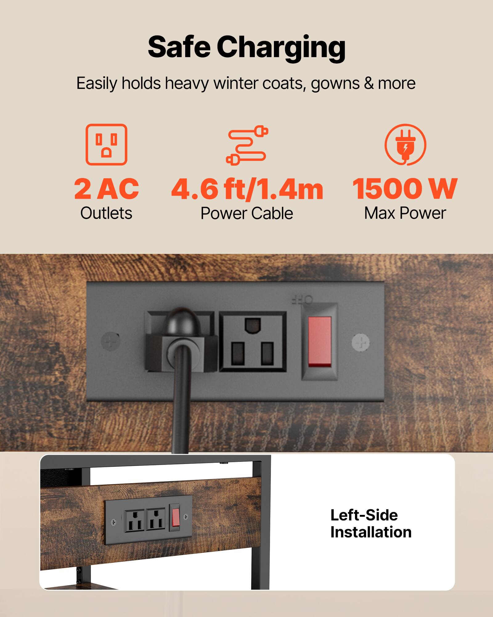 Safe Charging  
Easily holds heavy winter coats, gowns & more  

2 AC Outlets  
4.6 ft/1.4m Power Cable  
1500 W Max Power  

Left-Side Installation