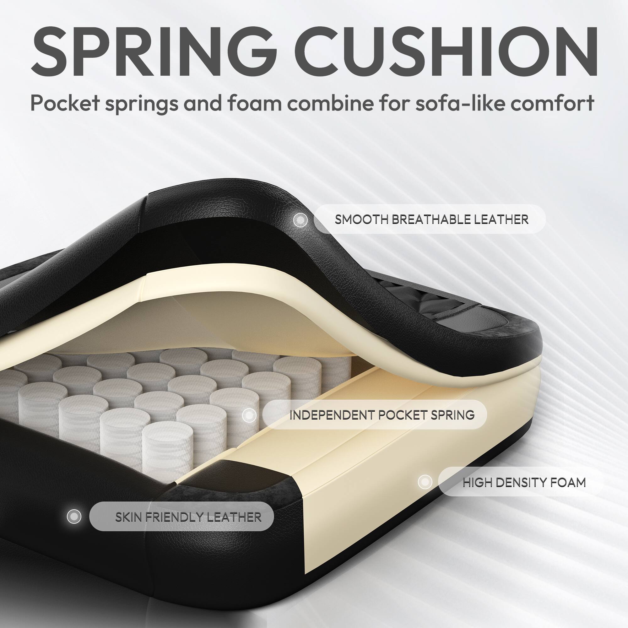 SPRING CUSHION  
Pocket springs and foam combine for sofa-like comfort  

SMOOTH BREATHABLE LEATHER  
INDEPENDENT POCKET SPRING  
HIGH DENSITY FOAM  
SKIN FRIENDLY LEATHER