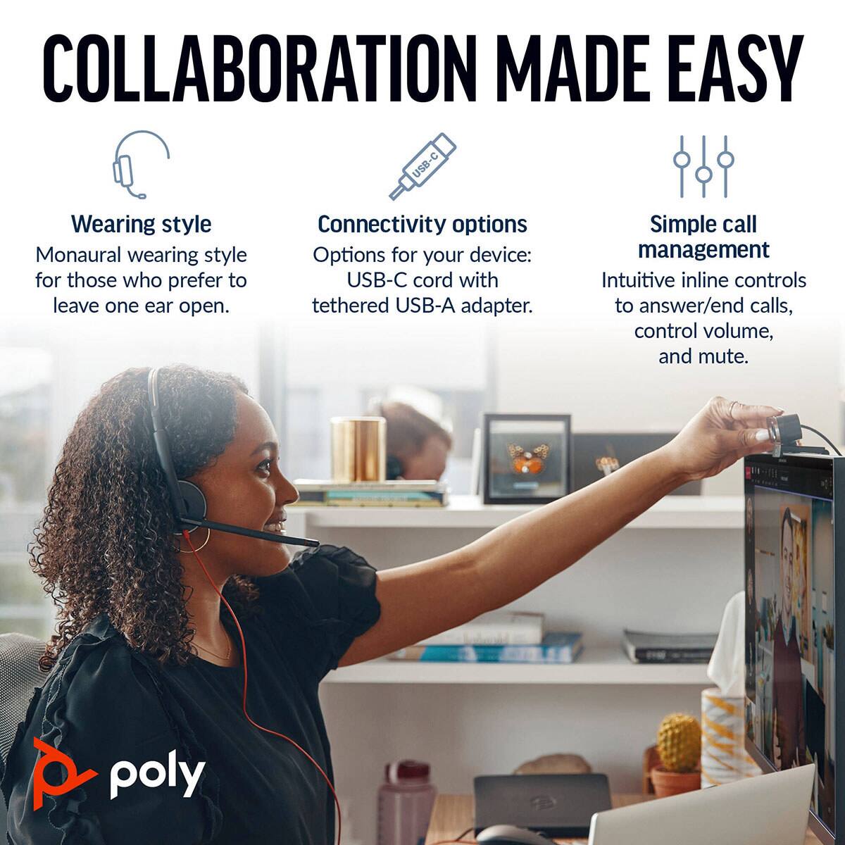 COLLABORATION MADE EASY

Wearing style
Monaural wearing style for those who prefer to leave one ear open.

Connectivity options
Options for your device: USB-C cord with tethered USB-A adapter.

Simple call management
Intuitive inline controls to answer/end calls, control volume, and mute.

poly