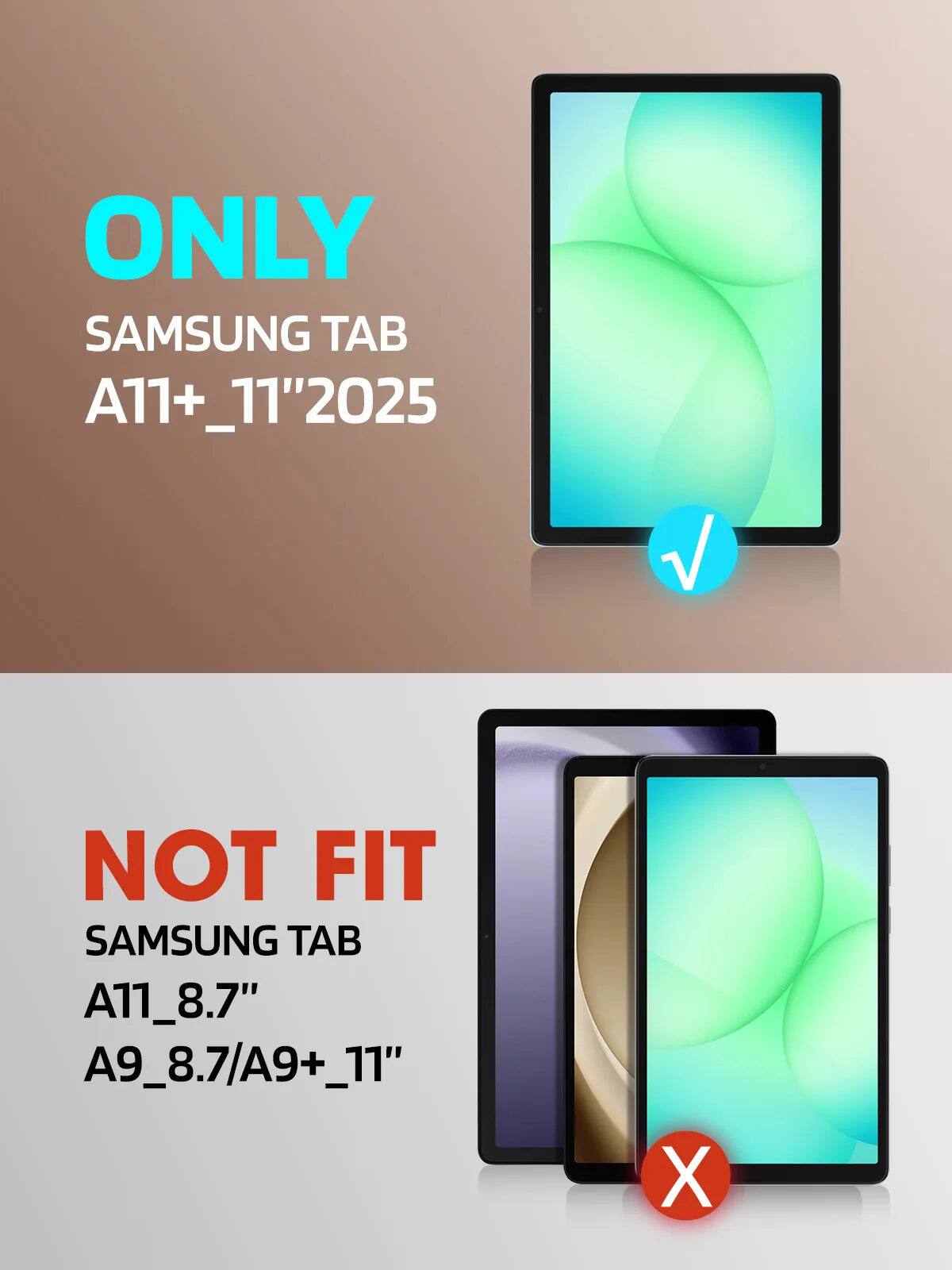 ONLY SAMSUNG TAB A11+ 11" 2025  
NOT FIT SAMSUNG TAB A11_8.7" A9_8.7/A9+_11"