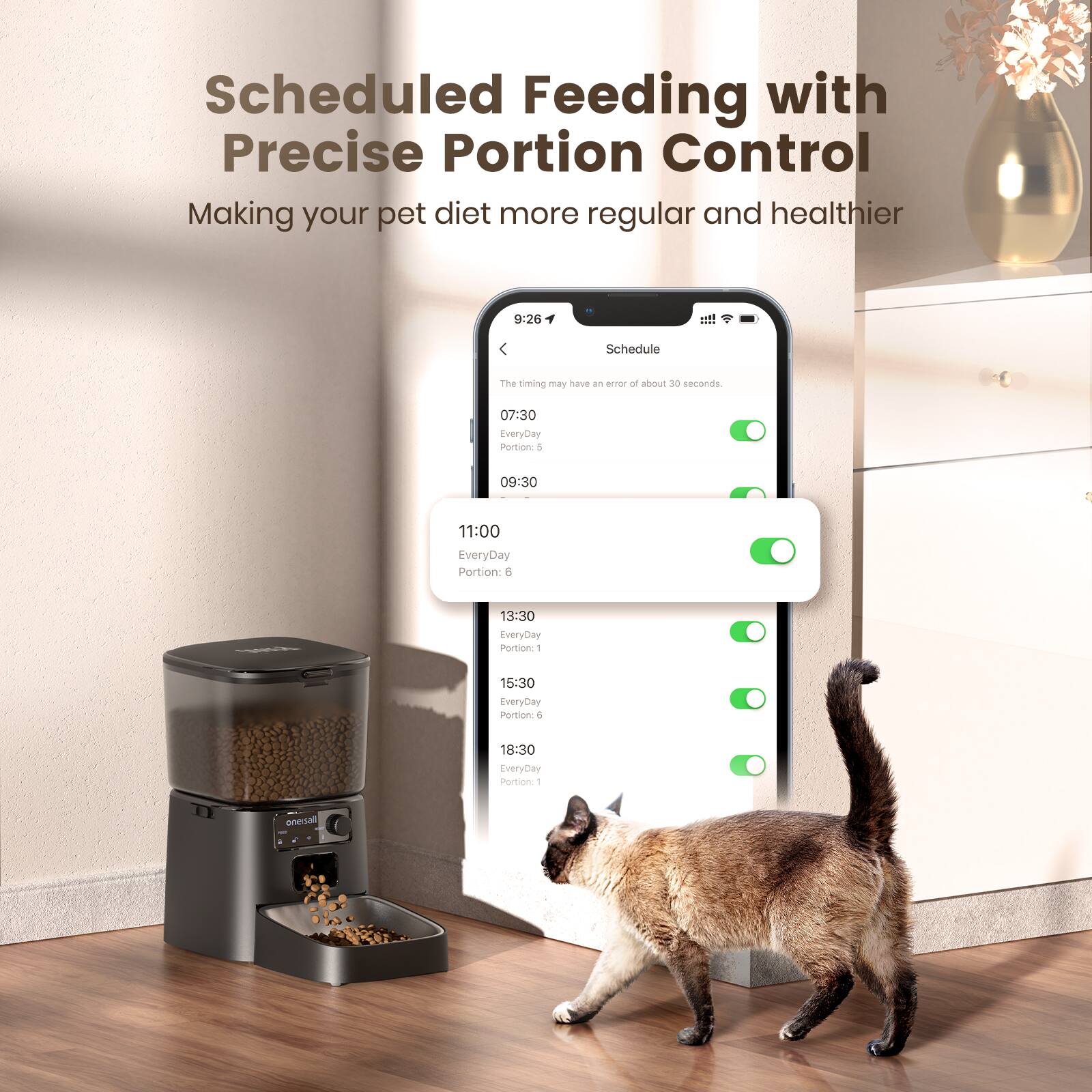 Scheduled Feeding with Precise Portion Control  
Making your pet diet more regular and healthier  

Schedule  
The timing may have an error of about 30 seconds.  

07:30  
EveryDay  
Portion: 5  

09:30  
EveryDay  
Portion: 6  

11:00  
EveryDay  
Portion: 1  

13:30  
EveryDay  
Portion: 6  

15:30  
EveryDay  
Portion: 6  

18:30  
EveryDay  
Portion: 1