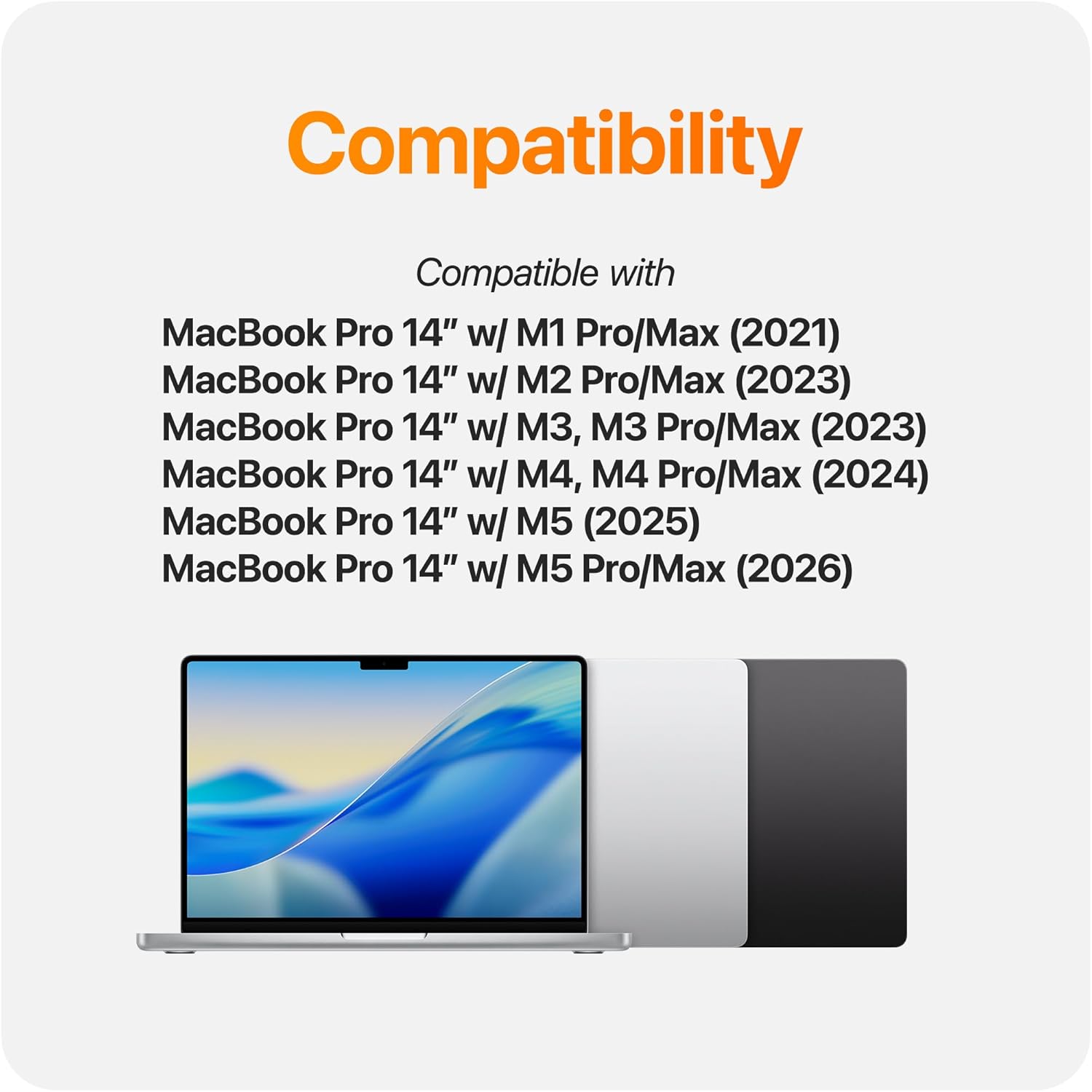 Compatibility  
Compatible with  
MacBook Pro 14" w/ M1 Pro/Max (2021)  
MacBook Pro 14" w/ M2 Pro/Max (2023)  
MacBook Pro 14" w/ M3, M3 Pro/Max (2023)  
MacBook Pro 14" w/ M4, M4 Pro/Max (2024)  
MacBook Pro 14" w/ M5 (2025)  
MacBook Pro 14" w/ M5 Pro/Max (2026)
