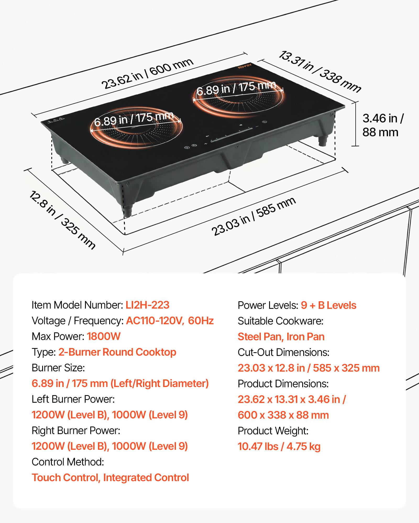 600 mm / 23.62 in  
13.31 in / 338 mm  
3.46 in / 88 mm  
12.8 in / 325 mm  
585 mm / 23.03 in  

Item Model Number: LI2H-223  
Voltage / Frequency: AC110-120V, 60Hz  
Max Power: 1800W  
Type: 2-Burner Round Cooktop  
Burner Size: 6.89 in / 175 mm (Left/Right Diameter)  
Left Burner Power: 1200W (Level B), 1000W (Level 9)  
Right Burner Power: 1200W (Level B), 1000W (Level 9)  
Control Method: Touch Control, Integrated Control  
Power Levels: 9 + B Levels  
Suitable Cookware: Steel Pan, Iron Pan  
Cut-Out Dimensions: 23.03 x 12.8 in / 585 x 325 mm  
Product Dimensions: 23.