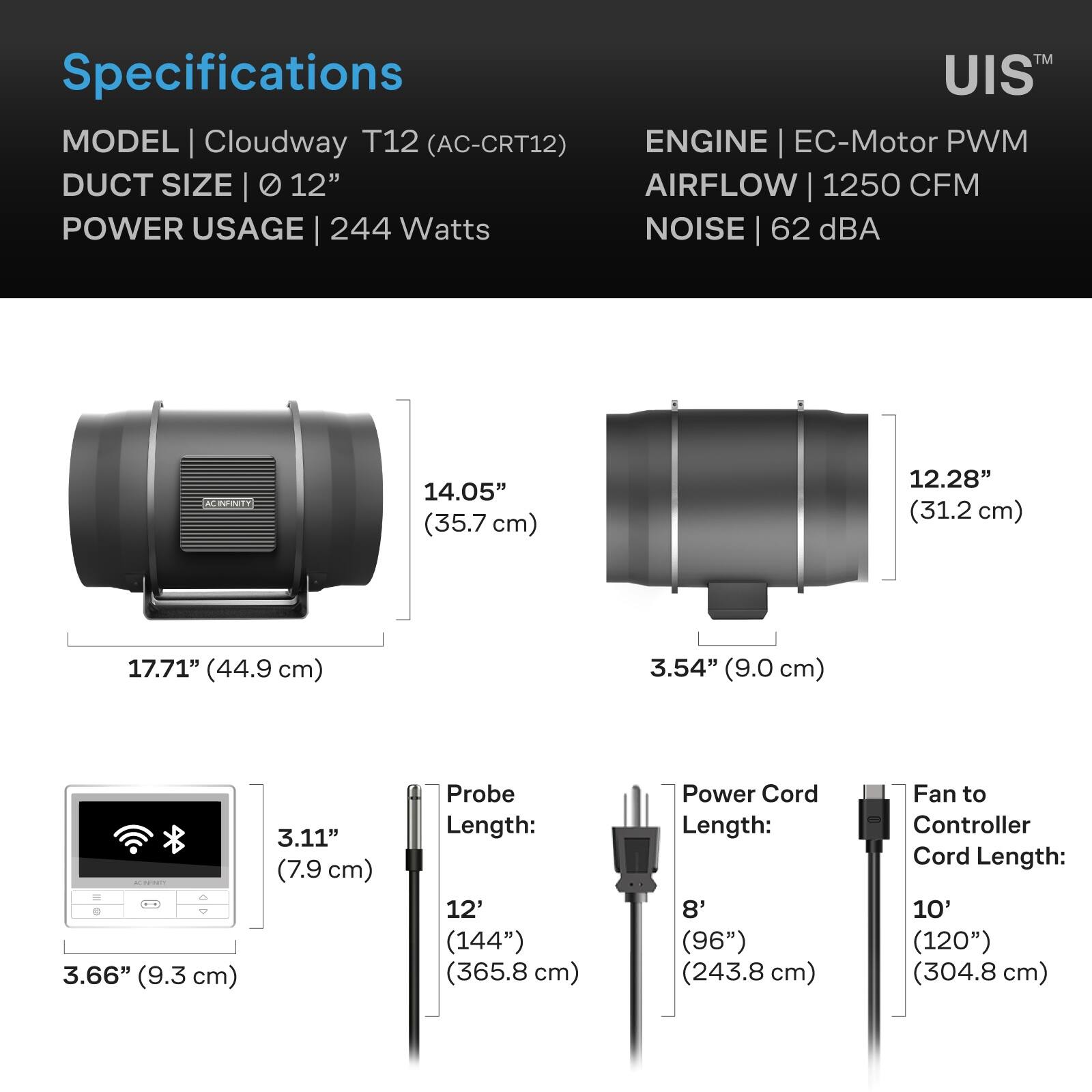TM Specifications UIS MODEL Cloudway T12 (AC-CRT12) ENGINE EC-Motor PWM DUCT SIZE 12" AIRFLOW 1250 CFM POWER USAGE 244 Watts NOISE 62 dBA

INFINITY
14.05" (35.7 cm)
12.28" (31.2 cm)
17.71" (44.9 cm)
3.54" (9.0 cm)
3.11" (7.9 cm)
Probe Length: 12' (144") (365.8 cm)
Power Cord Length: 8' (96") (243.8 cm)
Fan to Controller Cord Length: 10' (120") (304.8 cm)