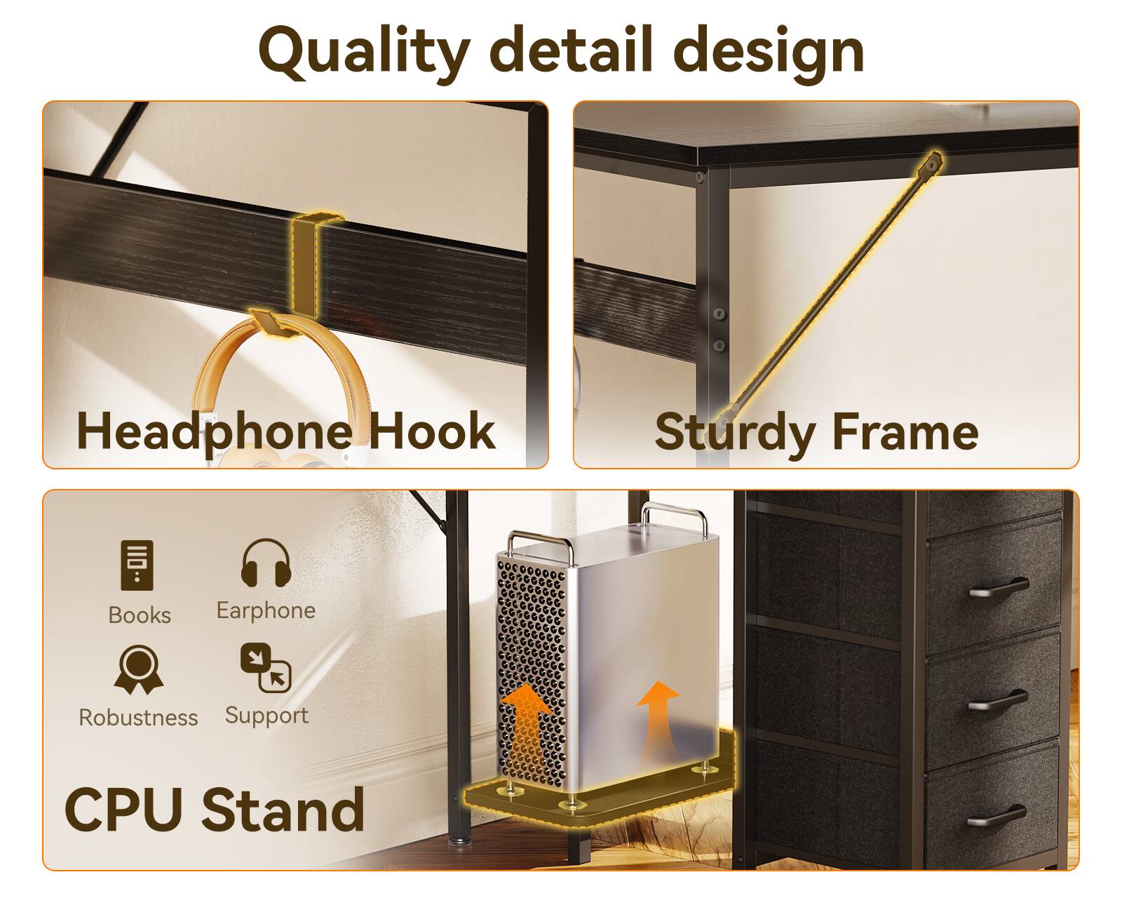Quality detail design  
Headphone Hook  
Sturdy Frame  
Books  
Earphone  
Robustness  
Support  
CPU Stand