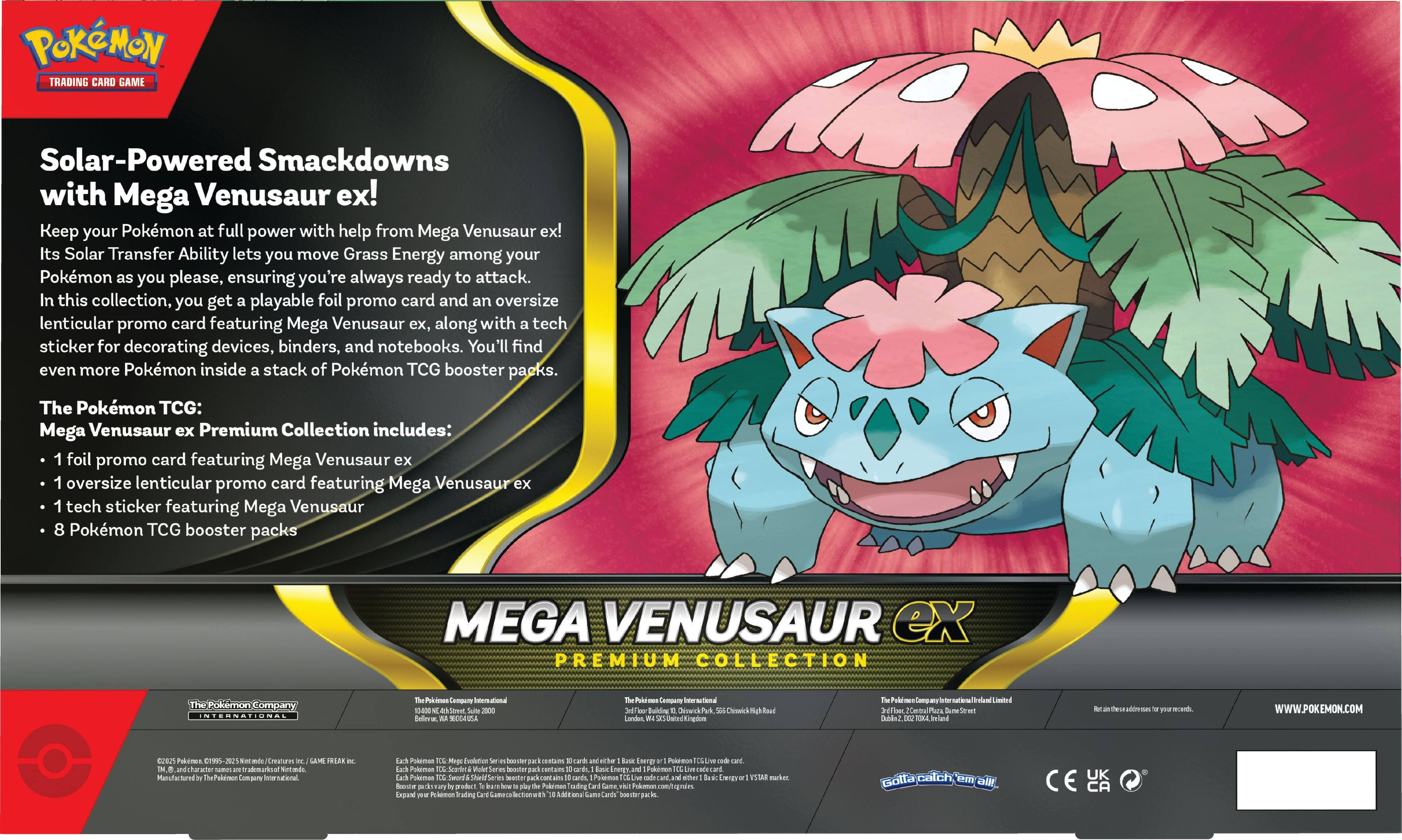 **Solar-Powered Smackdowns with Mega Venusaur ex!**

Keep your Pokémon at full power with help from Mega Venusaur ex! Its Solar Transfer Ability lets you move Grass Energy among your Pokémon as you please, ensuring you're always ready to attack. In this collection, you get a playable foil promo card and an oversize lenticular promo card featuring Mega Venusaur ex, along with a tech sticker for decorating devices, binders, and notebooks. You'll find even more Pokémon inside a stack of Pokémon TCG booster packs.

**The Pokémon TCG: Mega Venusaur ex Premium Collection includes:**
- 1 foil promo card featuring Mega Venusaur ex
- 1 oversized lenticular promo card featuring Mega Venusaur ex
- 1 tech sticker featuring Mega Venusaur
- 8 Pokémon TCG booster packs

**MEGA VENUSAUR ex PREMIUM COLLECTION**

---

**The Pokémon Company International**

**The Pokémon Company International Limited**

**The Pokémon Company International Limited**

**The Pokémon Company International Limited**

**The Pokémon Company International Limited**

**The Pokémon Company International Limited**

**The Pokémon Company International Limited**

**The Pokémon Company International Limited**

**The Pokémon Company International Limited**

**The Pokémon Company International Limited**

**The