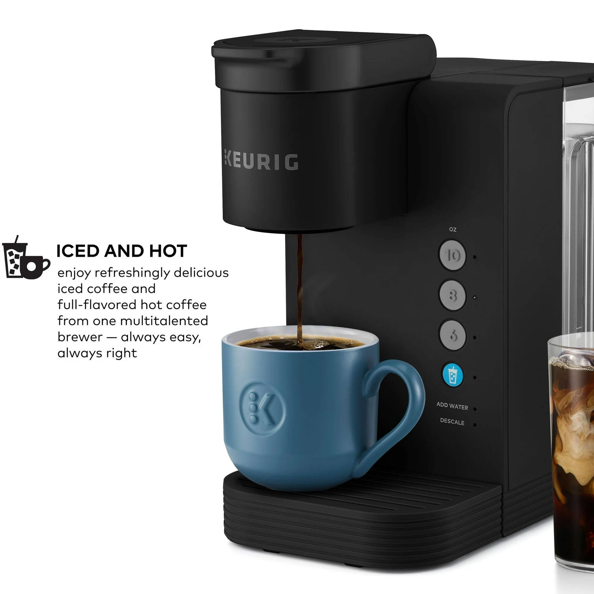 KEURIG oz ICED AND HOT enjoy refreshingly delicious iced coffee and full-flavored hot coffee from one multitalented brewer - always easy, always right

10 3 5 ADD WATER DESCALE
