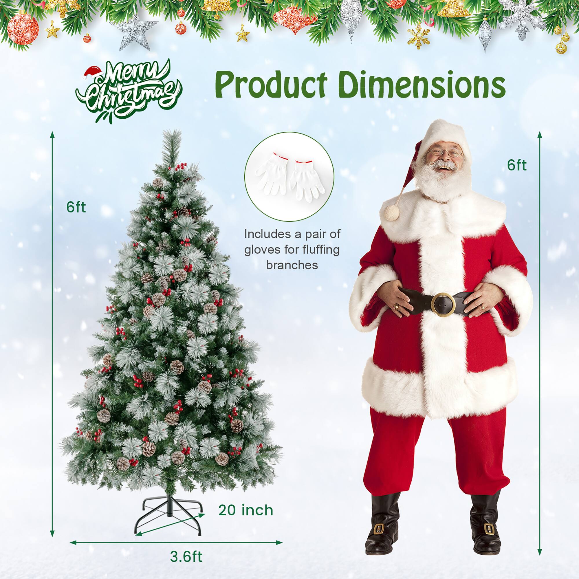 **Product Dimensions**

- **Christmas Tree:**
  - Height: 6ft
  - Width: 20 inch
  - Depth: 3.6ft

- **Includes:**
  - A pair of gloves for fluffing branches

- **Santa Costume:**
  - Height: 6ft