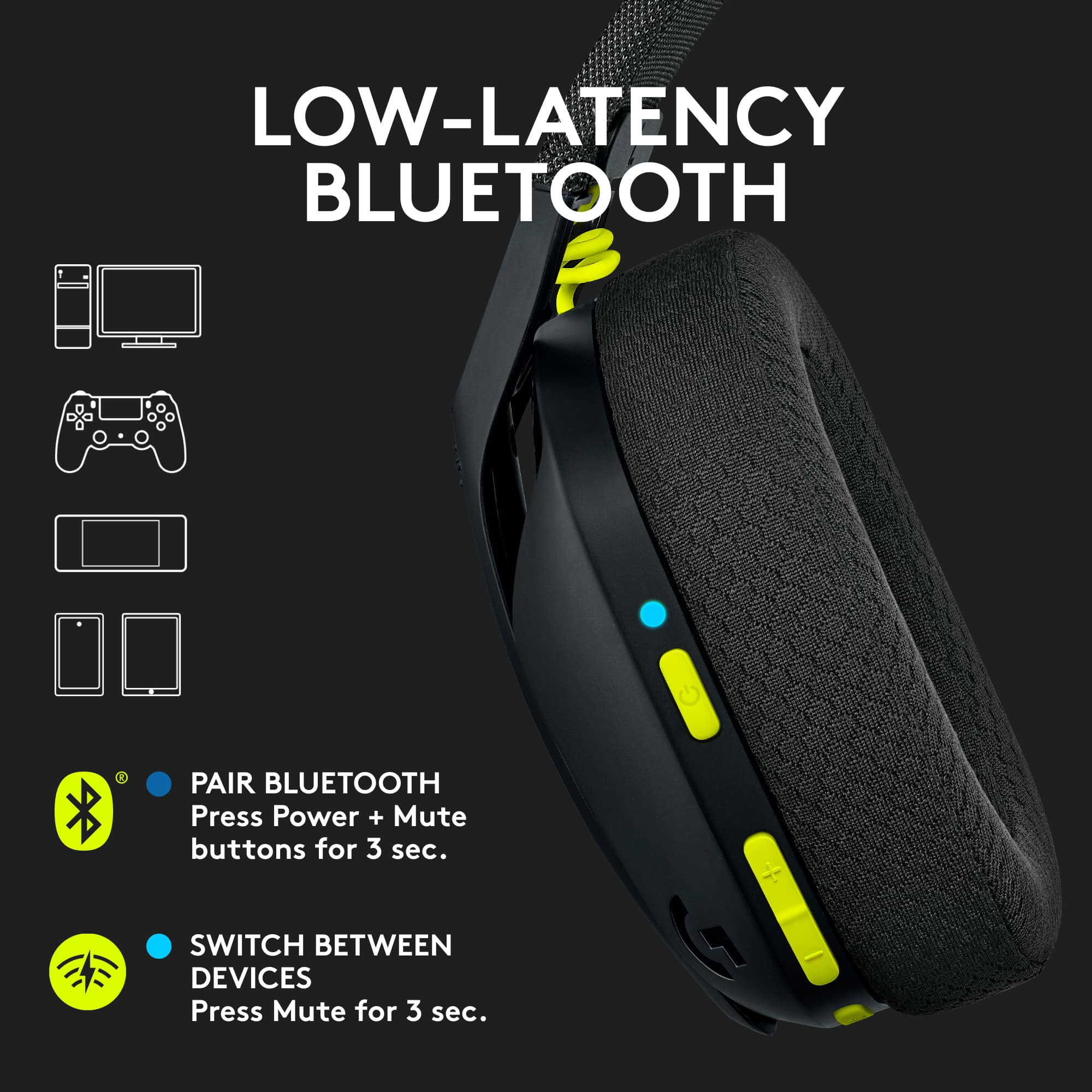 LOW-LATENCY BLUETOOTH HEADPHONE
* Pair Bluetooth device
* Press Power + Mute buttons for 3 sec.
* Switch between devices
* Press Mute for 3 sec.