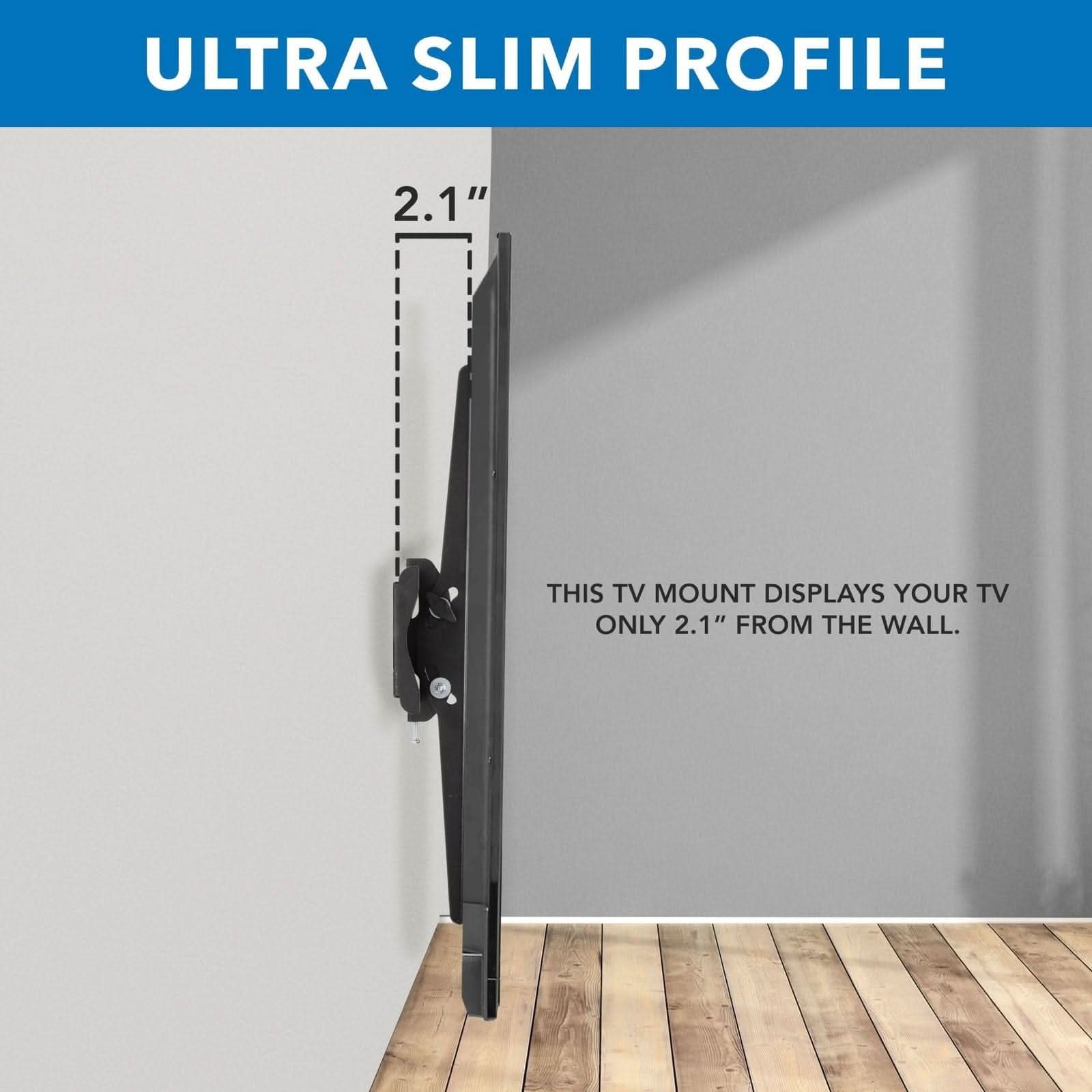 ULTRA SLIM PROFILE

2.1"

THIS TV MOUNT DISPLAYS YOUR TV ONLY 2.1" FROM THE WALL.