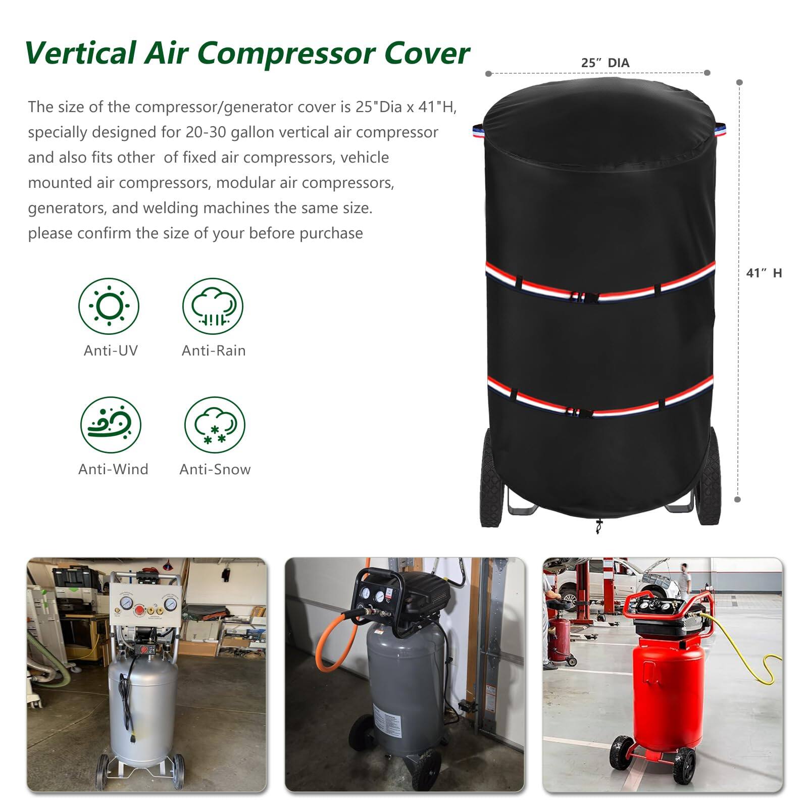 Vertical Air Compressor Cover

The size of the compressor/generator cover is 25" Dia x 41" H, specially designed for 20-30 gallon vertical air compressors and also fits other fixed air compressors, vehicle mounted air compressors, modular air compressors, generators, and welding machines the same size. Please confirm the size of your before purchase.

- Anti-UV
- Anti-Rain
- Anti-Wind
- Anti-Snow

25" DIA x 41" H