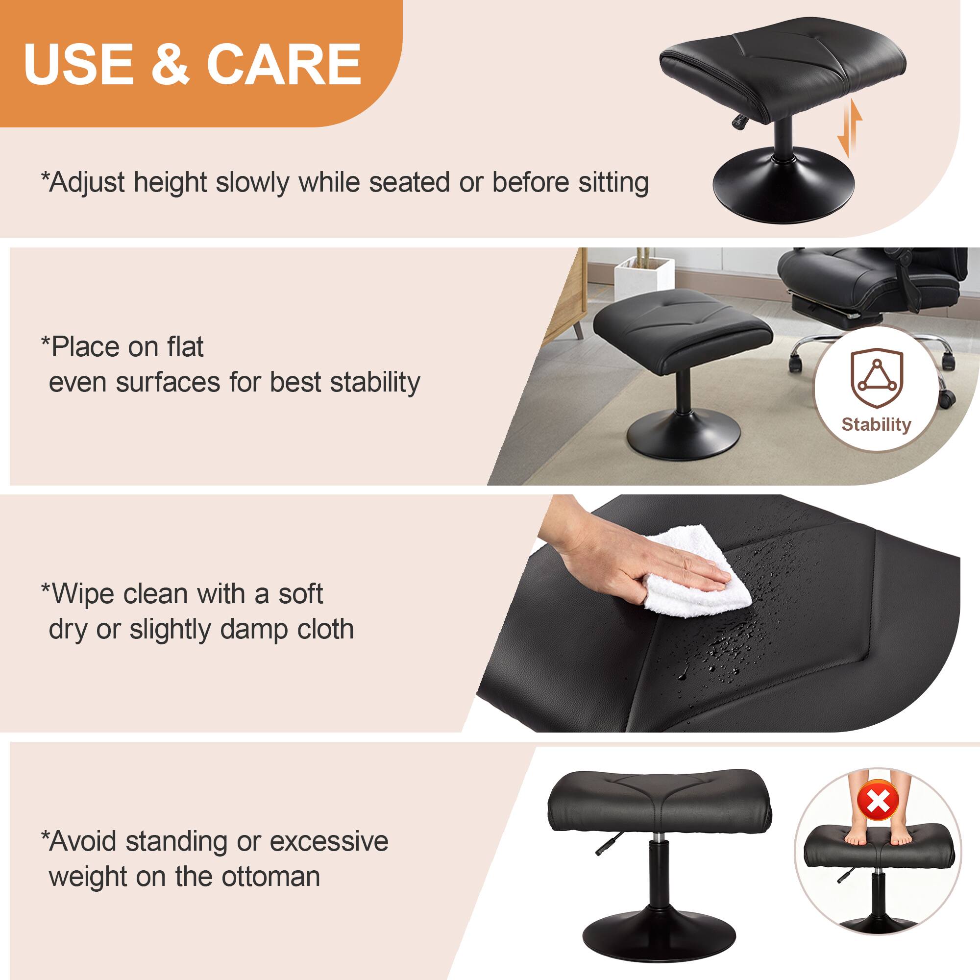 USE & CARE

*Adjust height slowly while seated or before sitting

*Place on flat even surfaces for best stability

*Wipe clean with a soft dry or slightly damp cloth

*Avoid standing or excessive weight on the ottoman