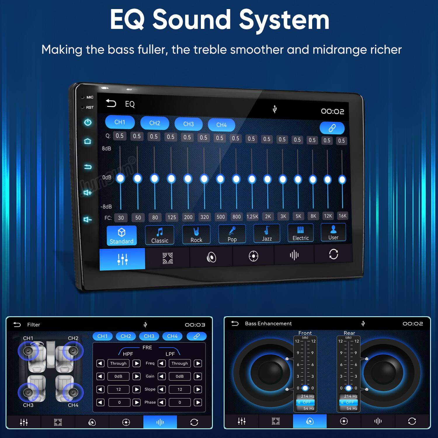 EQ Sound System  
Making the bass fuller, the treble smoother and midrange richer

MC RST  
EQ  
CH1 CH2 CH3 CH4  
00:02  
Q: 0.5 0.5 0.5 0.5 0.5 0.5 0.5 0.5 0.5 0.5 0.5 0.5 0.5 0.5 0.5  
8dB 0dB -8dB  
FC: 30 50 80 125 200 320 500 800 1.25K 2K 3K 5K 8K 12K 16K  
Standard Classic Rock Pop Jazz Electric User  

Filter  
CH1 CH2 CH3 CH4  
00:03  
CH1 CH2 HPF Through  
CH3 FRE Freq  
CH4 LPF Through  
Bass Enhancement  
Front (dB) 12 12 9 9 0 6 6  
Rear (dB) 12 12 9 5 6