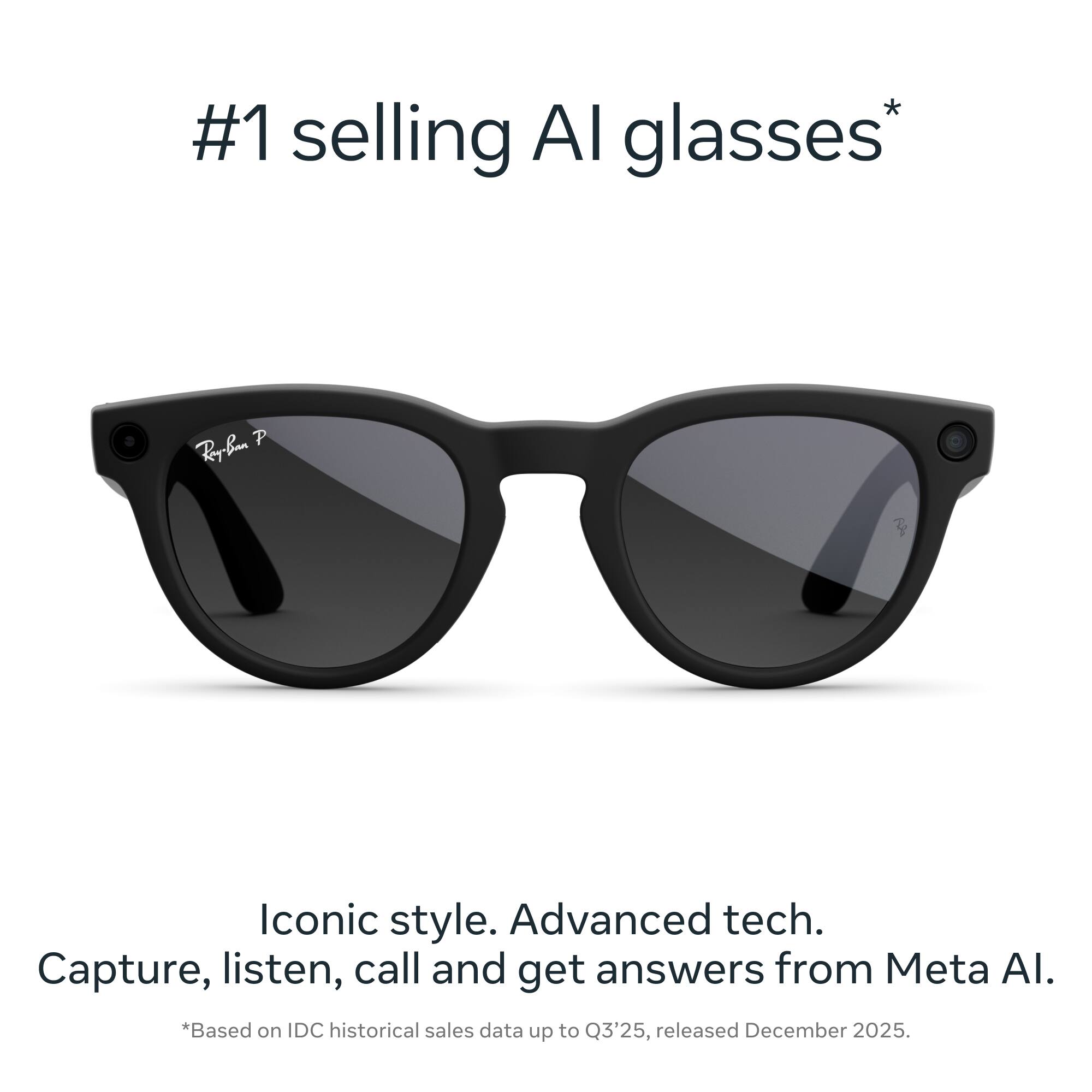 #1 selling AI glasses*

Iconic style. Advanced tech. Capture, listen, call and get answers from Meta AI.

*Based on IDC historical sales data up to Q3'25, released December 2025.