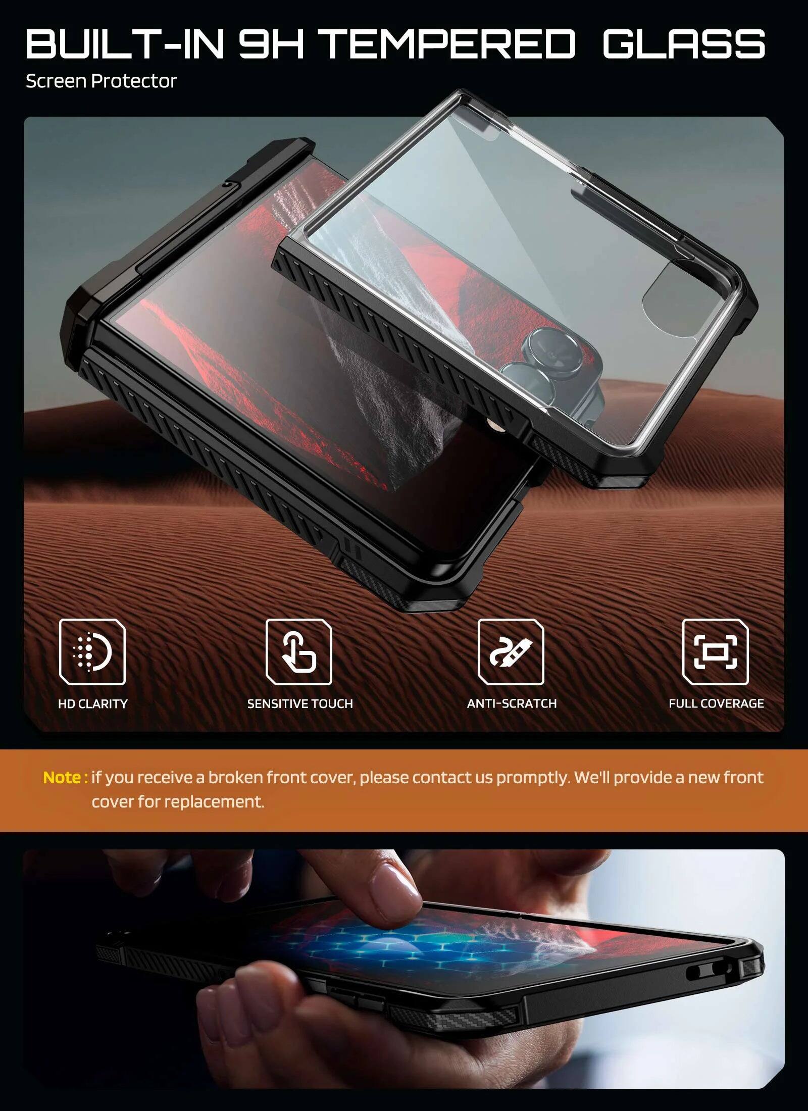 BUILT-IN 9H TEMPERED GLASS Screen Protector

HD CLARITY
SENSITIVE TOUCH
ANTI-SCRATCH
FULL COVERAGE

Note: if you receive a broken front cover, please contact us promptly. We'll provide a new front cover for replacement.