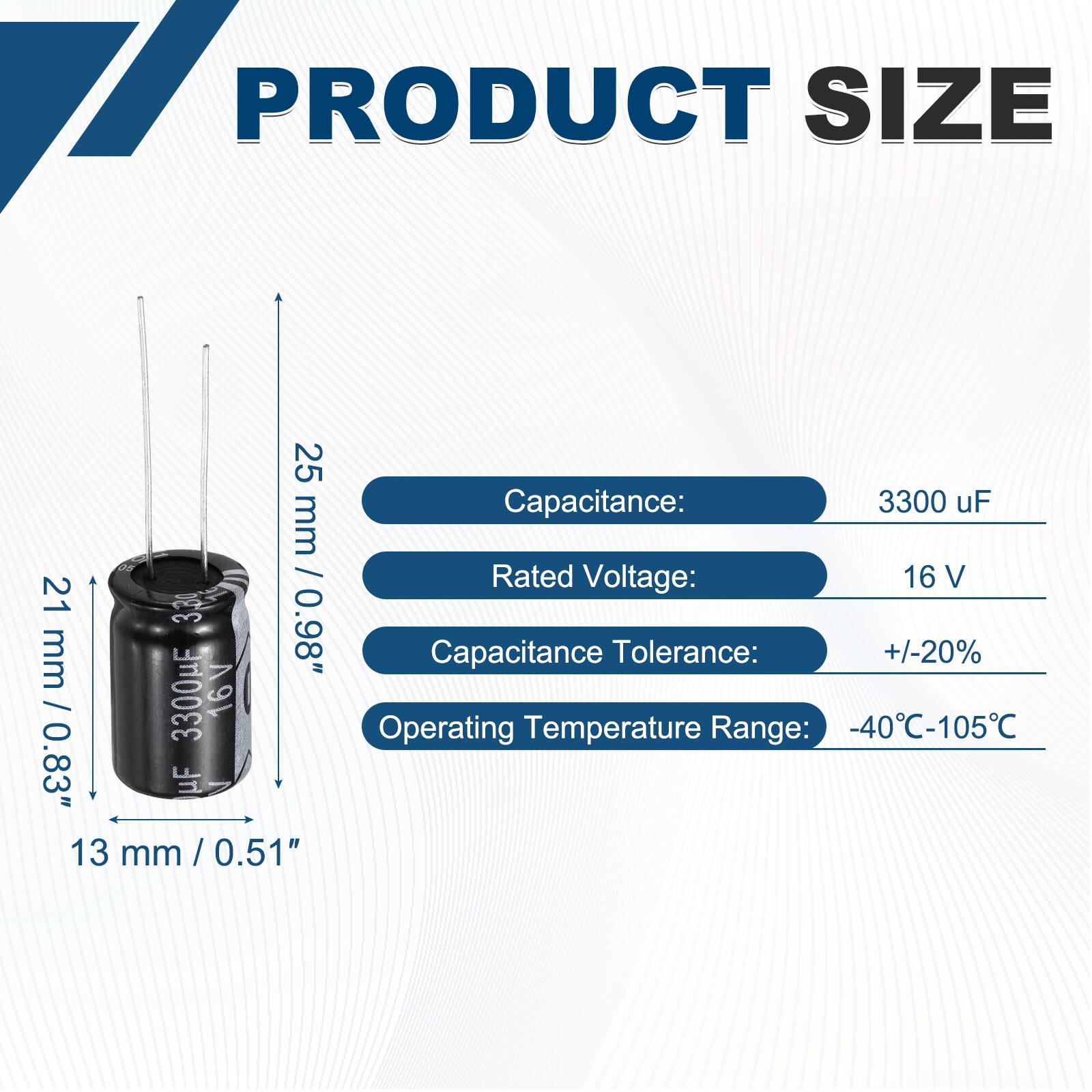 PRODUCT SIZE

Capacitance: 3300 uF  
Rated Voltage: 16 V  
Capacitance Tolerance: +/-20%  
Operating Temperature Range: -40°C-105°C  

Dimensions:  
Height: 25 mm / 0.98"  
Diameter: 13 mm / 0.51"