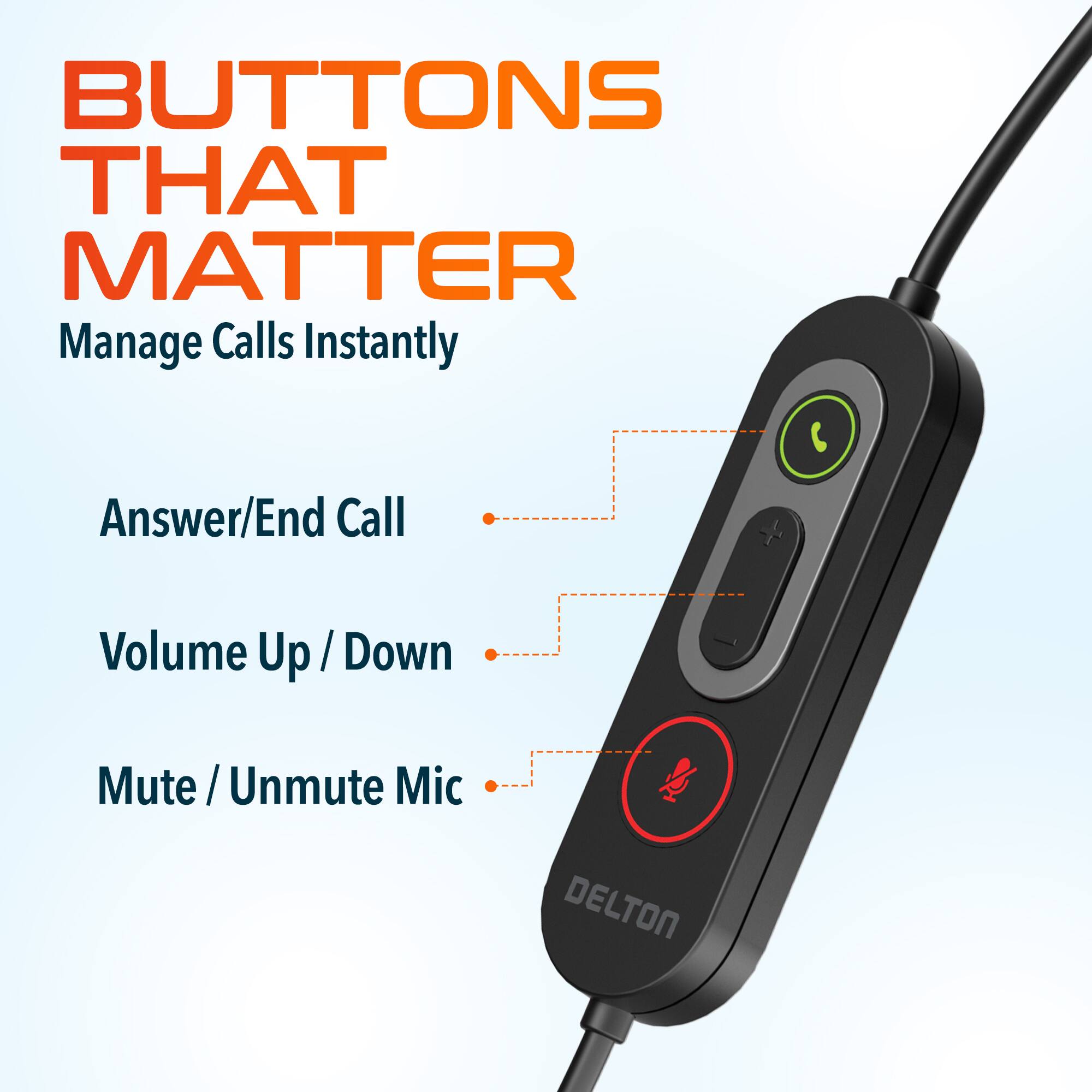 BUTTONS THAT MATTER  
Manage Calls Instantly  

- Answer/End Call  
- Volume Up / Down  
- Mute / Unmute Mic  

DELTON