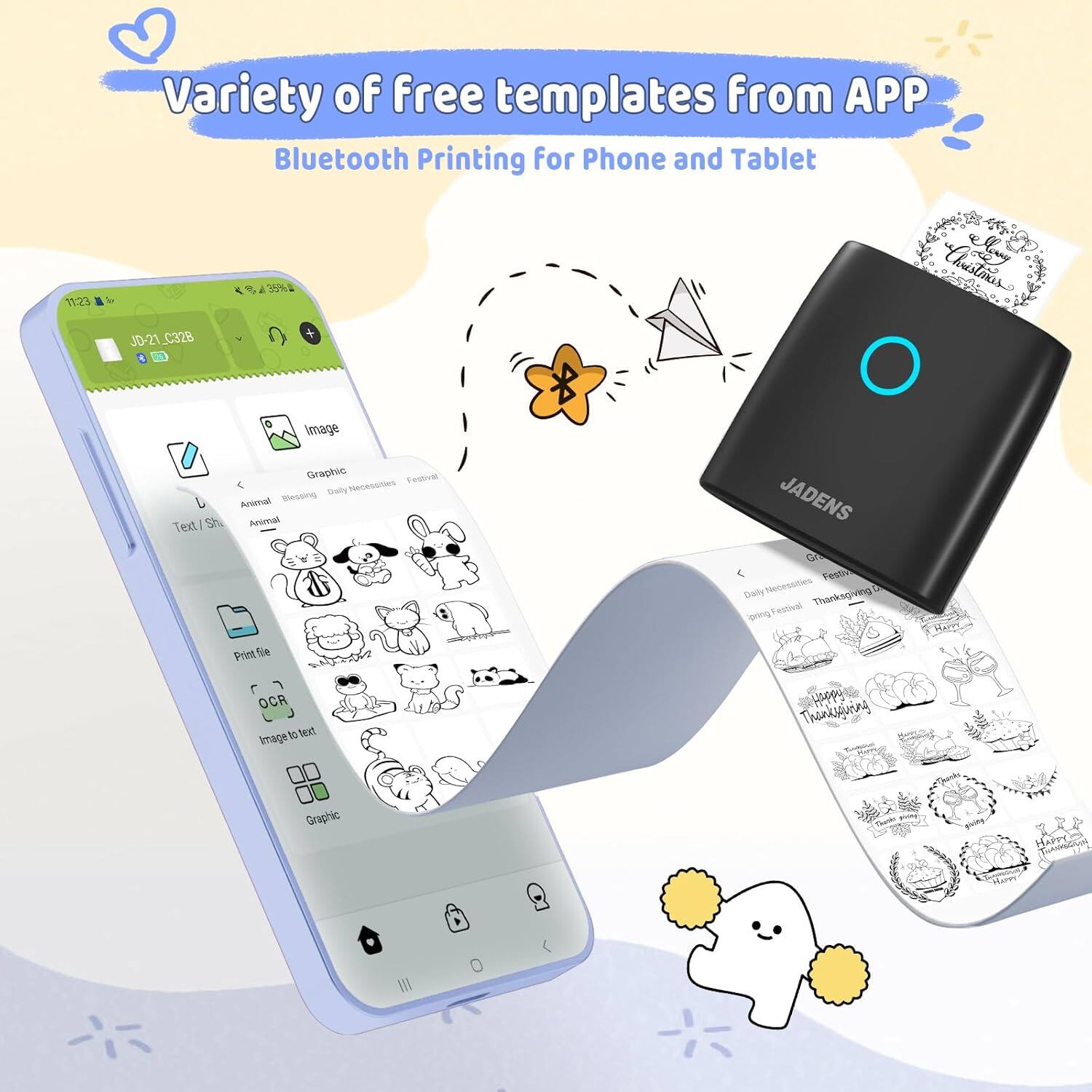 Variety of free templates from APP  
Bluetooth Printing for Phone and Tablet  

JD-21_C328  

Text/Shape  
Animal  
Blessing  
Daily Necessities  
Festival  

Image  
Graphic  

Print file  
OCR  
Image to text  

Graphic  

JADENS  

Daily Necessities  
Festival  
Thanksgiving Day  
Spring Festival  

Thanksgiving Graphic