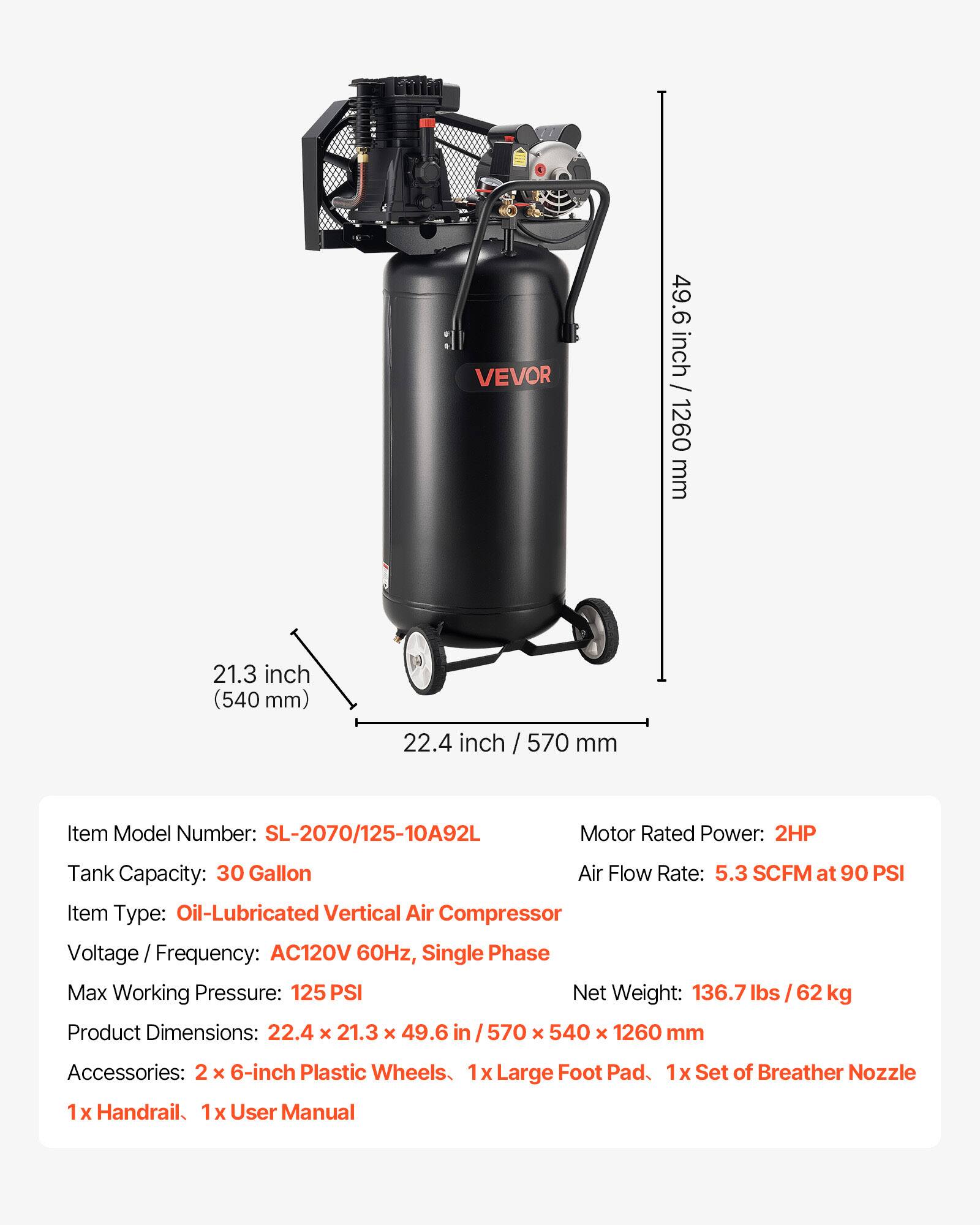 VEVOR

49.6 inch / 1260 mm  
21.3 inch (540 mm)  
22.4 inch / 570 mm  

Item Model Number: SL-2070/125-10A92L  
Motor Rated Power: 2HP  
Tank Capacity: 30 Gallon  
Air Flow Rate: 5.3 SCFM at 90 PSI  
Item Type: Oil-Lubricated Vertical Air Compressor  
Voltage Frequency: AC120V 60Hz, Single Phase  
Max Working Pressure: 125 PSI  
Net Weight: 136.7 lbs / 62 kg  
Product Dimensions: 22.4 x 21.3 x 49.6 / 570 x 540 x 1260 mm  

Accessories:  
2 x 6-inch Plastic Wheels  
1 x Large Foot Pad  
1 x Set of Breather Nozzle  
1 x Handrail  
1 x User Manual