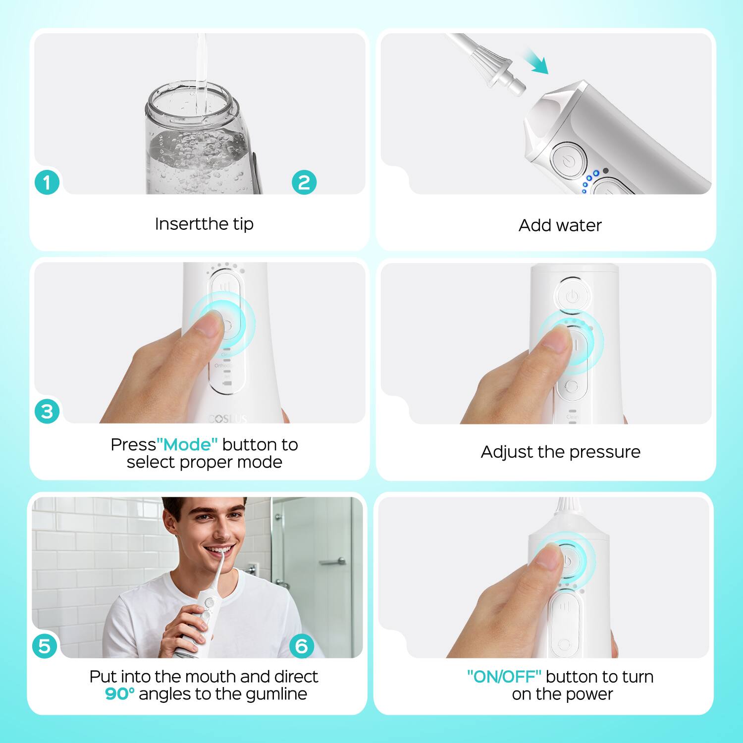 1. Insert the tip
2. Add water
3. Press "Mode" button to select proper mode
4. Adjust the pressure
5. Put into the mouth and direct 90° angles to the gumline
6. "ON/OFF" button to turn on the power