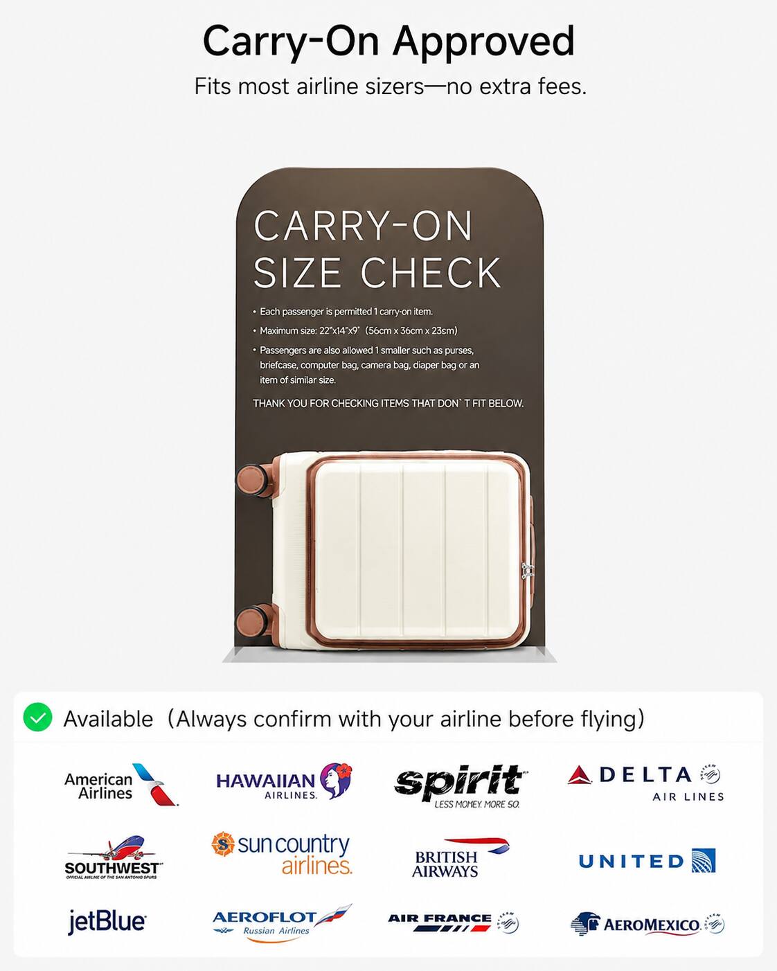 Carry-On Approved  
Fits most airline sizes—no extra fees.  

CARRY-ON SIZE CHECK  
Each passenger is permitted 1 carry-on item.  
Maximum size: 22"x14"x9" (56cm x 36cm x 23cm)  
Passengers are also allowed 1 smaller such as purses, briefcase, computer bag, camera bag, diaper bag or an item of similar size.  
THANK YOU FOR CHECKING ITEMS THAT DON'T FIT BELOW.  

Available (Always confirm with your airline before flying)  
American Airlines  
HAWAIIAN AIRLINES  
spirit AIR LINES  
DELTA AIR LINES  
SOUTHWEST airlines  
sun country airlines  
BRITISH AIRWAYS  
UNITED  
jetBlue  
AEROFLOT Russian Airlines  
AIR FRANCE  
AEROMEXICO