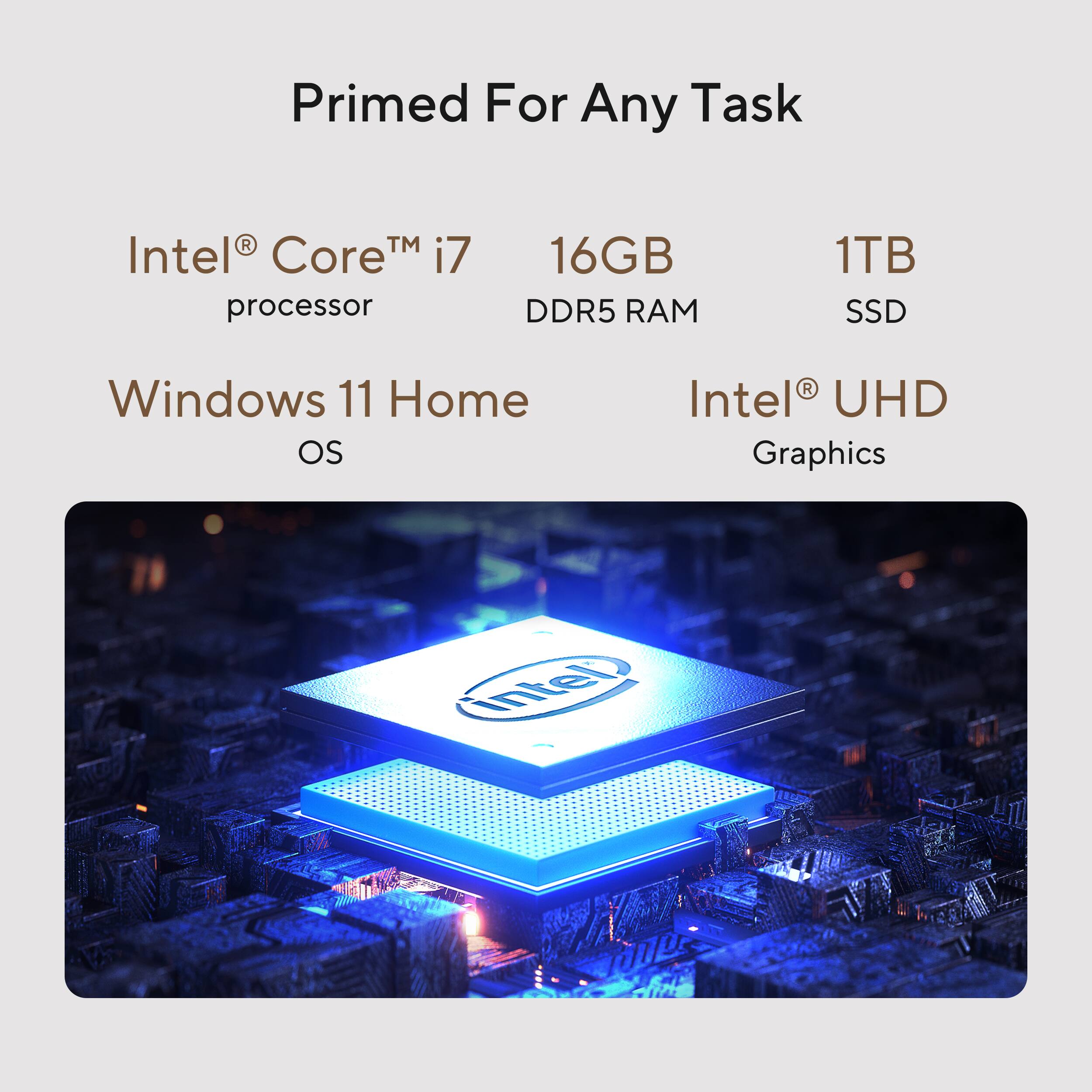 Primed For Any Task
Intel Core™ i7 processor
16GB DDR5 RAM
1TB SSD
Windows 11 Home OS
Intel UHD Graphics