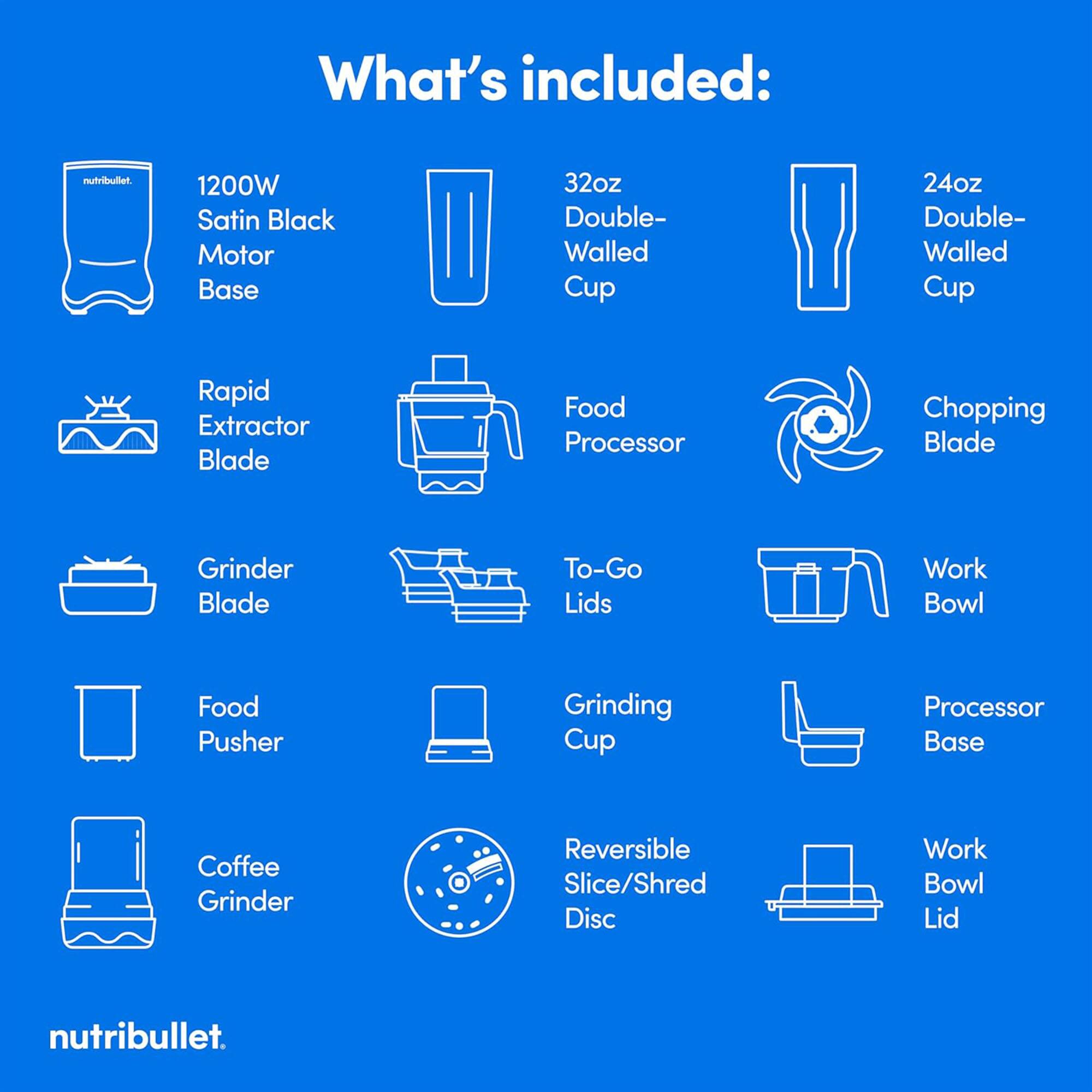 What's included:

- 1200W Satin Black Motor Base
- 32oz Double-Walled Cup
- 24oz Double-Walled Cup
- Rapid Extractor Blade
- Food Processor
- Chopping Blade
- Grinder Blade
- To-Go Lids
- Work Bowl
- Food Pusher
- Grinding Cup
- Processor Base
- Coffee Grinder
- Reversible Slice/Shred Disc
- Work Bowl Lid

nutribullet.