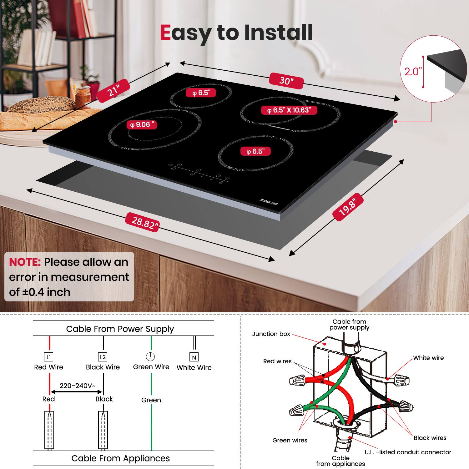 Easy to Install

- 21"
- 30"
- 28.82"
- 19.8"
- 9.06"
- 6.5"
- 6.5" x 10.63"
- 2.0"

NOTE: Please allow an error in measurement of ±0.4 inch

Cable From Power Supply
- Red Wire (L1)
- Black Wire (L2)
- Green Wire (N)
- White Wire (N)
- 220-240V-
- Red
- Black
- Green

Cable From Appliances

Cable from power supply
- Junction box
- Red wires
- Black wires
- Green wires
- White wire
- U.L.-listed conduit connector
- Cable from appliances