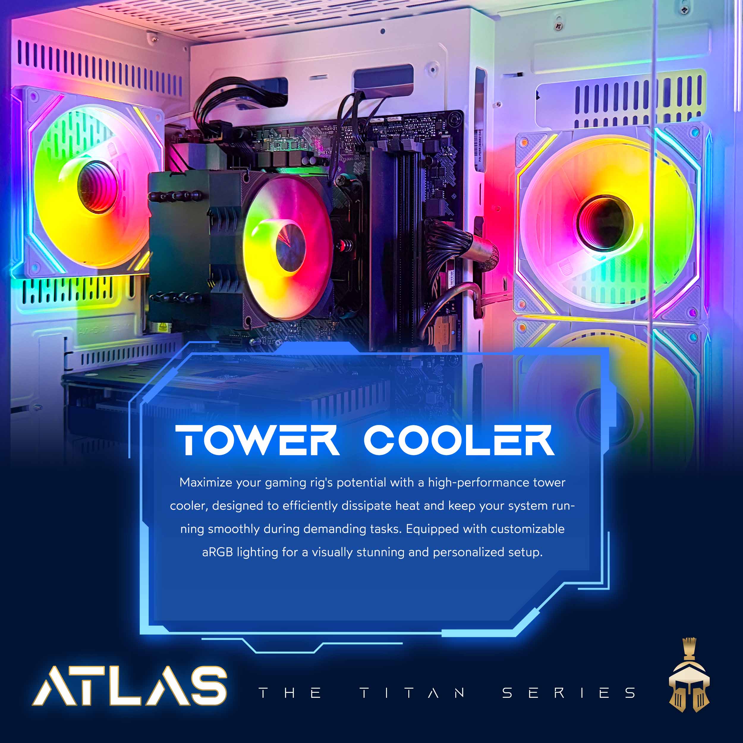 TOWER COOLER  
Maximize your gaming rig's potential with a high-performance tower cooler, designed to efficiently dissipate heat and keep your system running smoothly during demanding tasks. Equipped with customizable aRGB lighting for a visually stunning and personalized setup.  

ATLAS THE TITAN SERIES