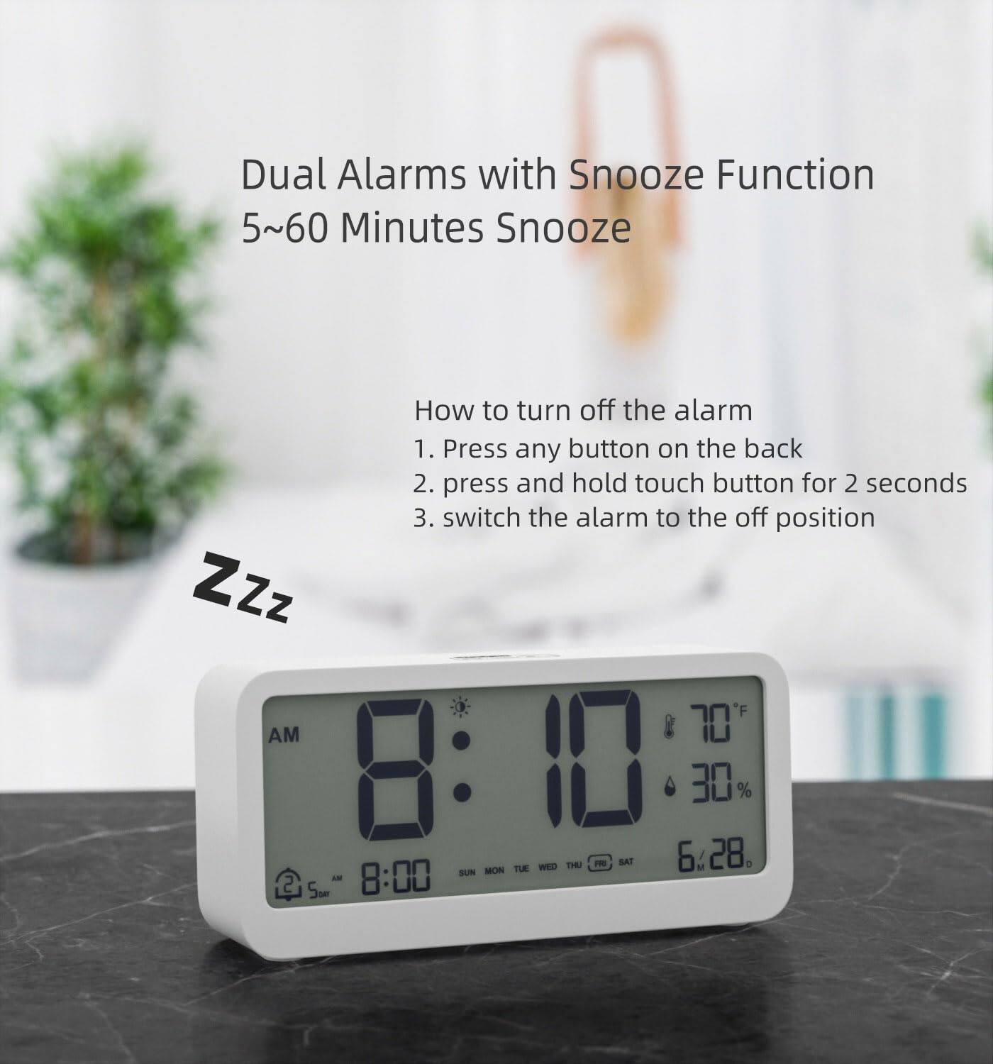 Dual Alarms with Snooze Function  
5~60 Minutes Snooze  

How to turn off the alarm  
1. Press any button on the back  
2. Press and hold touch button for 2 seconds  
3. Switch the alarm to the off position  

ZZz  

AM 8:10  
70°F  
30%  
6:28  

AM 8:00  
SUN MON TUE WED THU FRI SAT