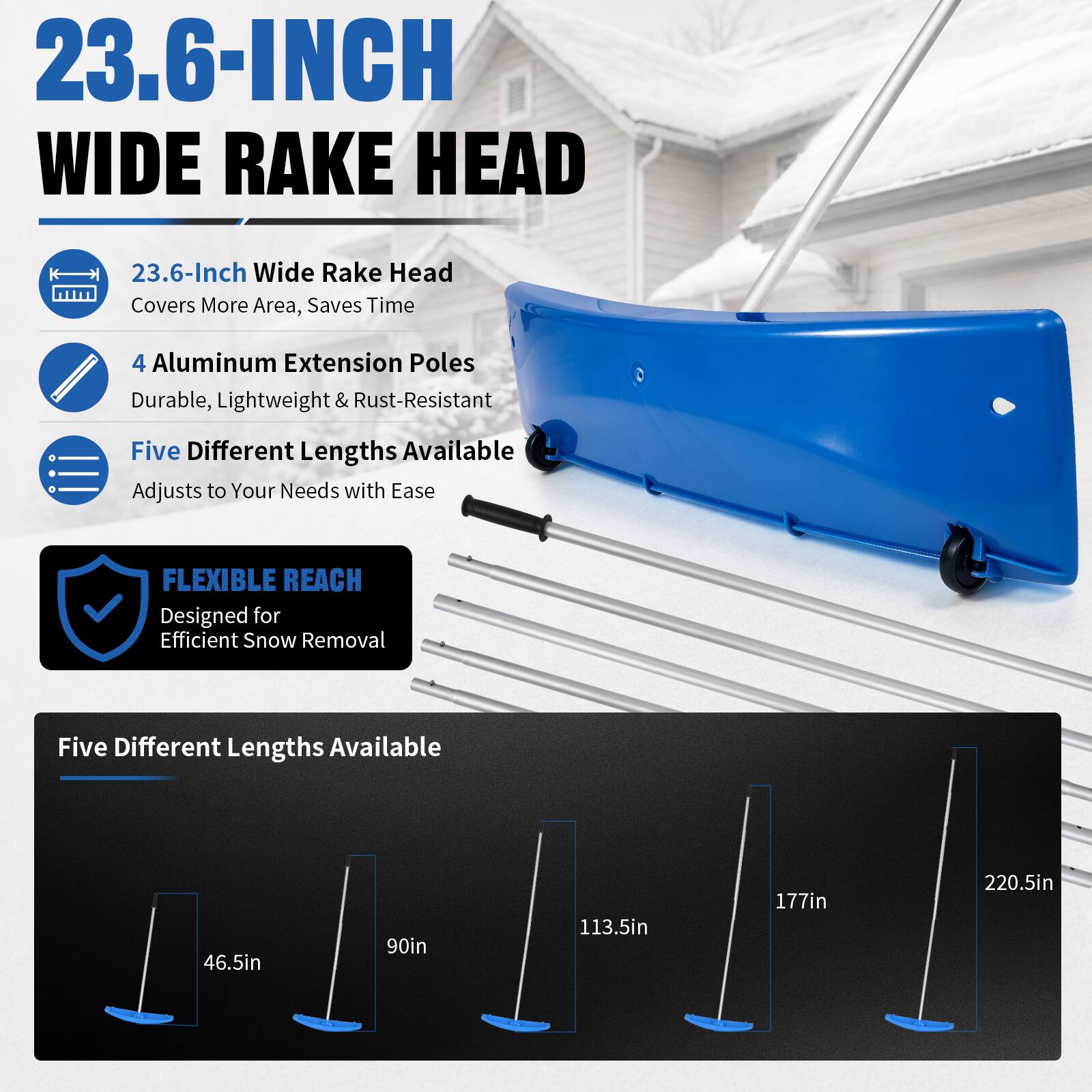23.6-INCH WIDE RAKE HEAD

23.6-Inch Wide Rake Head Covers More Area, Saves Time

4 Aluminum Extension Poles Durable, Lightweight & Rust-Resistant

Five Different Lengths Available Adjusts to Your Needs with Ease

FLEXIBLE REACH Designed for Efficient Snow Removal

Five Different Lengths Available

46.5in

90in

113.5in

177in

220.5in