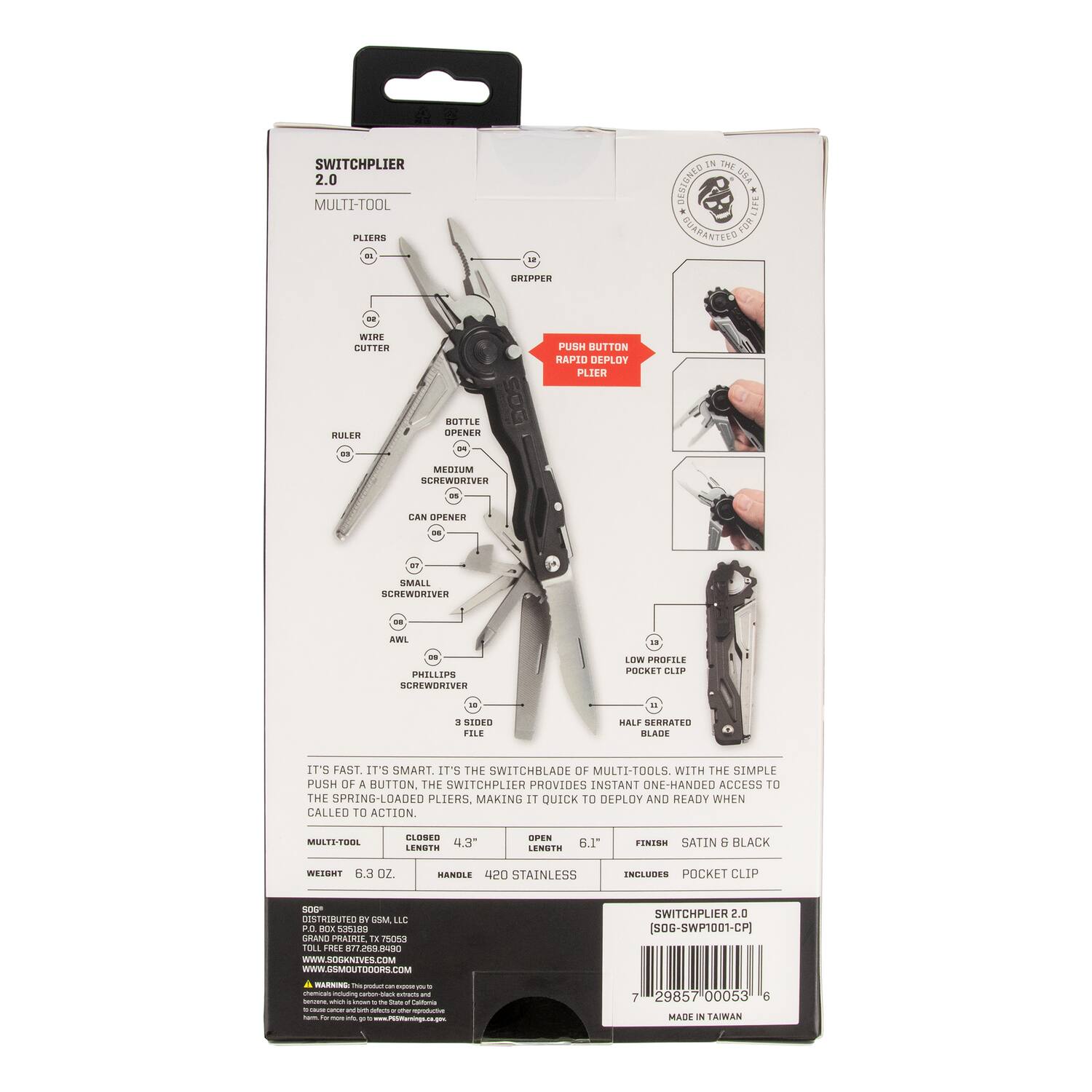 SWITCHPLIER 2.0 MULTI-TOOL PLIERS

- Pliers
- Wire Cutter
- Bottle Opener
- Medium Screwdriver
- Can Opener
- Phillips Screwdriver
- Awl
- 3 Sided File
- Half Serrated Blade
- Low Profile Pocket Clip

It's fast. It's smart. It's the switchblade of multi-tools. With the simple push of a button, the switchplier provides instant one-handed access to the spring-loaded pliers, making it quick to deploy and ready when called to action.

- Closed Length: 4.3"
- Open Length: 6.1"
- Weight: 6.3 oz
- Handle: 420 Stainless
- Finish: Satin & Black
- Includes: Pocket Clip

SWITCHPLIER 2.0 (SOG-SWP1001-CP)

MADE IN TAIWAN

SOG ENTIVES.COM

TOLL FREE: 877-289-8900

SOG DISTRIBUTED BY ESM LLC
P.O. BOX 32019
TOLL FREE: 877-289-89