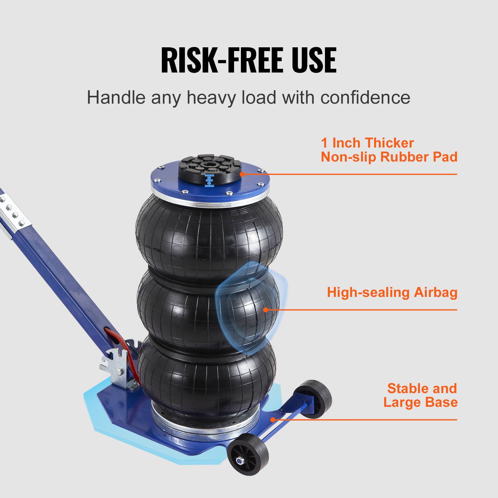 RISK-FREE USE  
Handle any heavy load with confidence  
1 Inch Thicker Non-slip Rubber Pad  
High-sealing Airbag  
Stable and Large Base