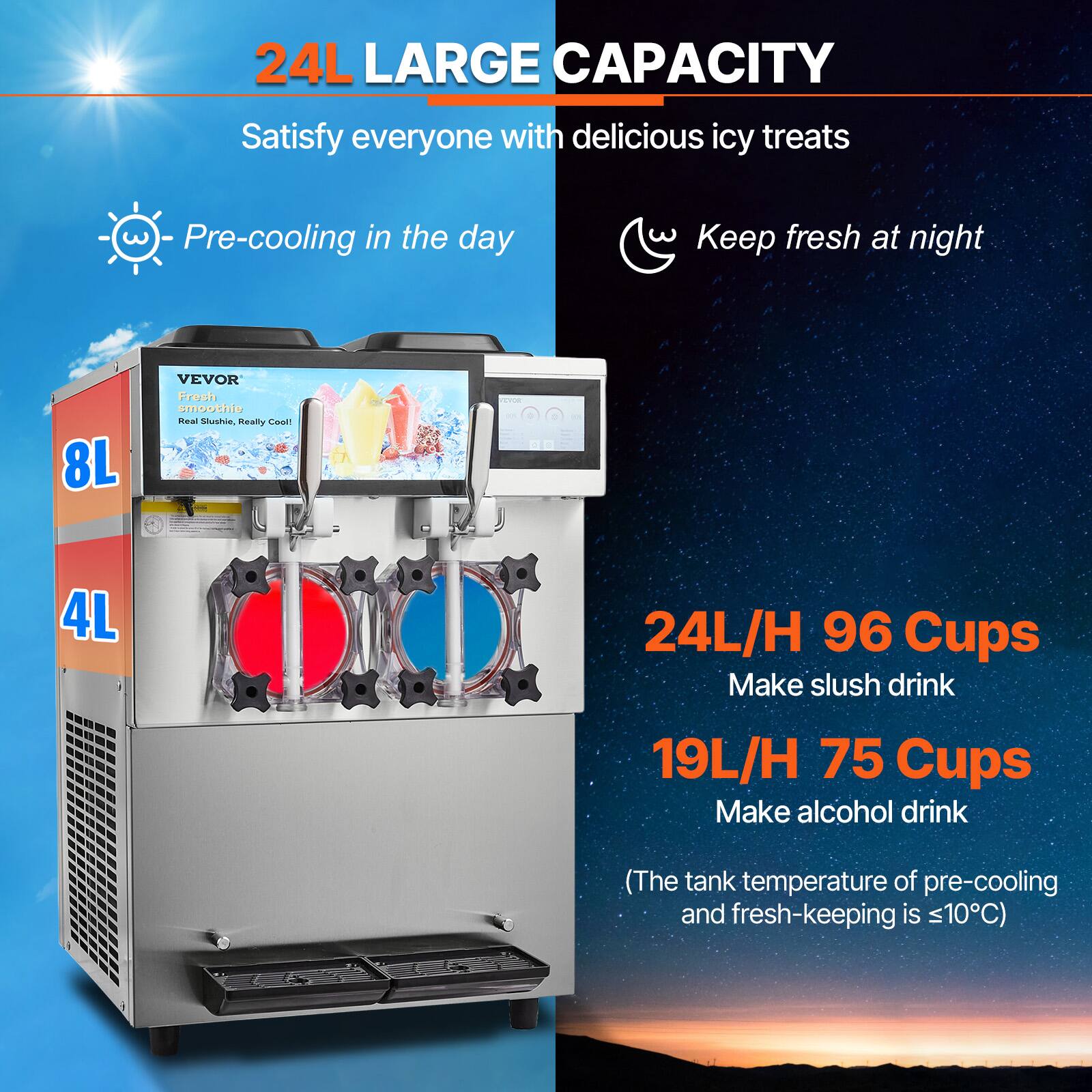24L LARGE CAPACITY  
Satisfy everyone with delicious icy treats

- Pre-cooling in the day
- Keep fresh at night

VEVOR Fresh smoothie  
Real Slushie, Really Cool!

4L  
24L/H 96 Cups  
Make slush drink

19L/H 75 Cups  
Make alcohol drink

(The tank temperature of pre-cooling and fresh-keeping is ≤10°C)