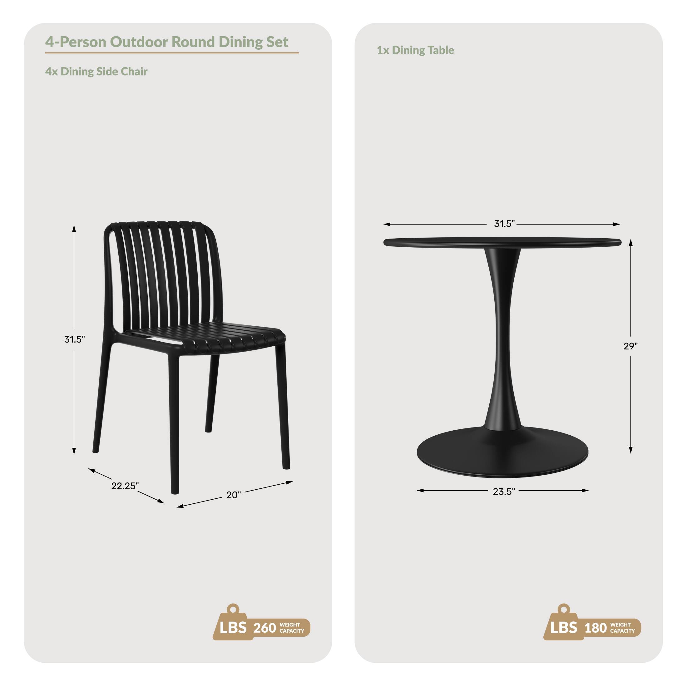 4-Person Outdoor Round Dining Set  
4x Dining Side Chair  
1x Dining Table  

Dimensions:  
- Chair: 31.5" (height), 22.25" (depth), 20" (width)  
- Table: 31.5" (diameter), 29" (height), 23.5" (base diameter)  

Weight Capacity:  
- Chair: 260 LBS  
- Table: 180 LBS
