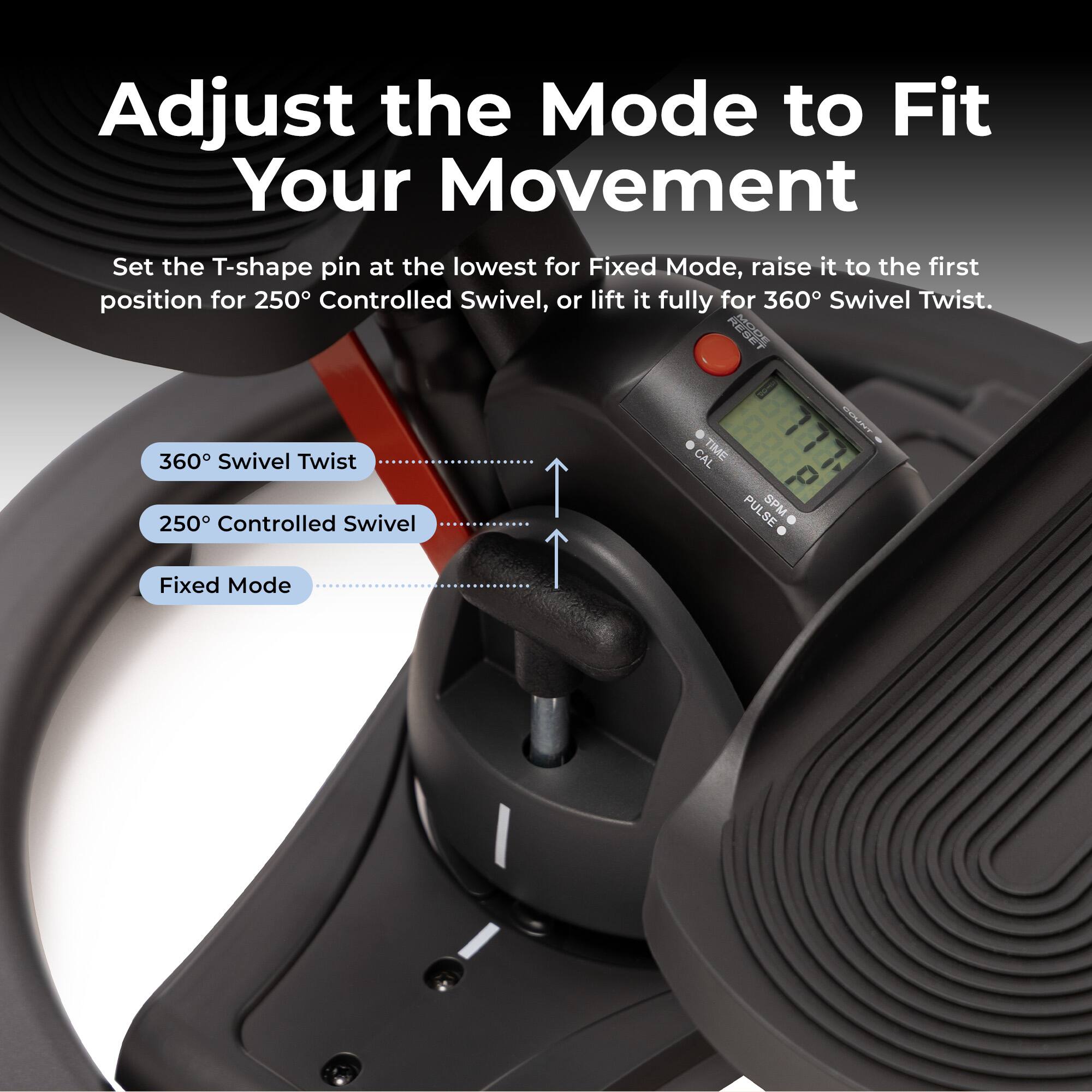 Adjust the Mode to Fit Your Movement

Set the T-shape pin at the lowest for Fixed Mode, raise it to the first position for 250° Controlled Swivel, or lift it fully for 360° Swivel Twist.

360° Swivel Twist
250° Controlled Swivel
Fixed Mode