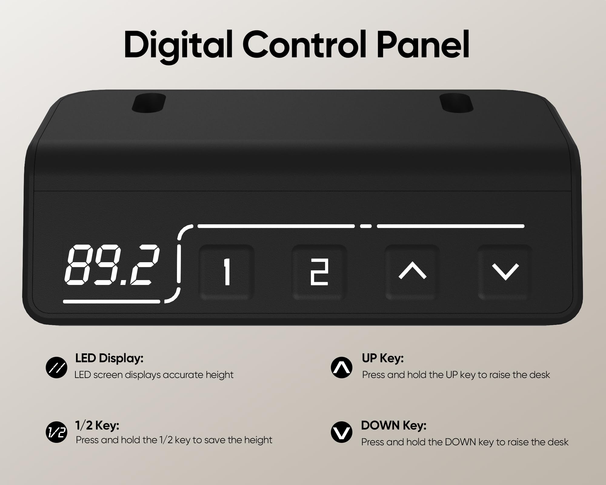 Digital Control Panel

LED Display:
LED screen displays accurate height

1/2 Key:
Press and hold the 1/2 key to save the height

UP Key:
Press and hold the UP key to raise the desk

DOWN Key:
Press and hold the DOWN key to raise the desk