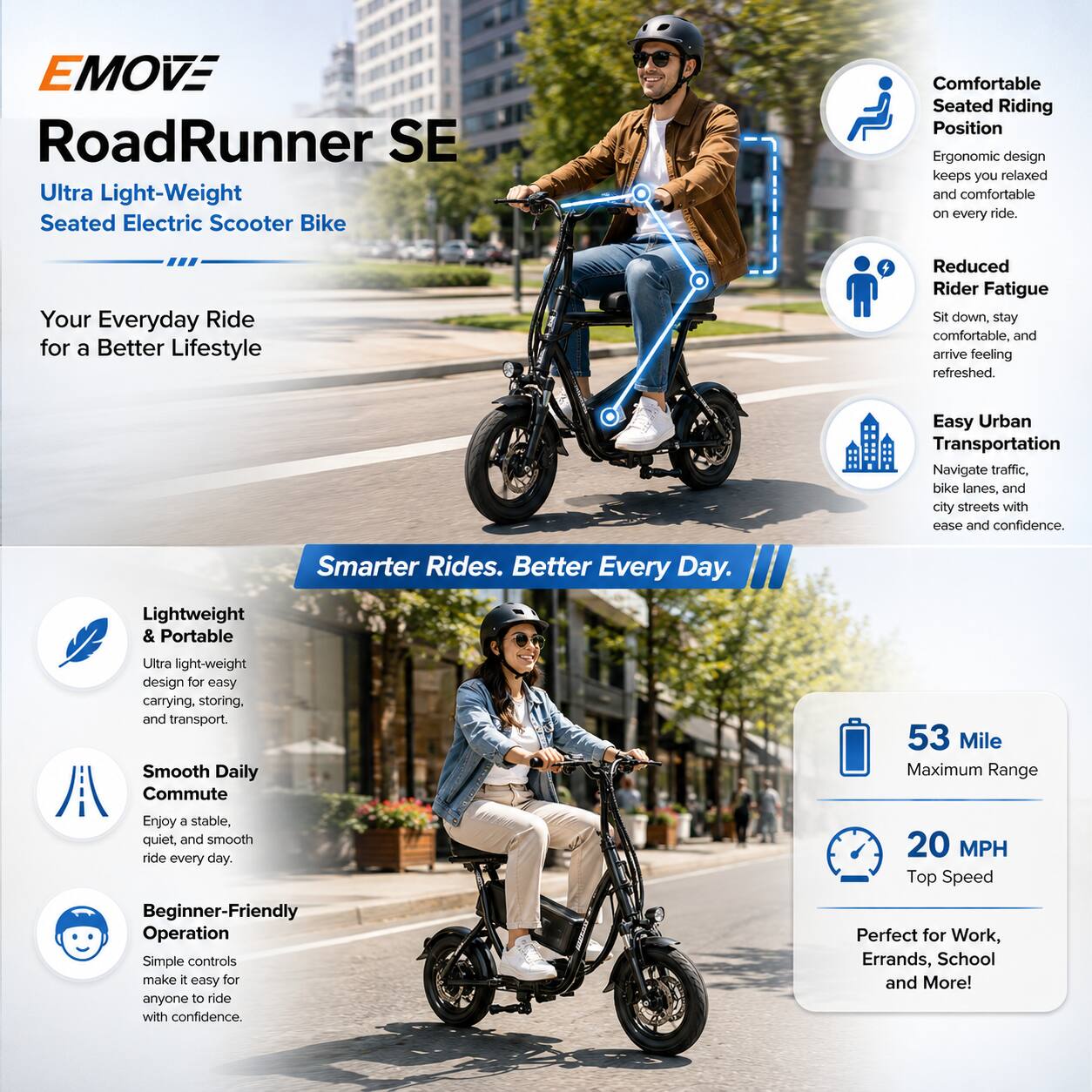 EMOVE RoadRunner SE Ultra Light-Weight Seated Electric Scooter Bike

Comfortable Seated Riding Position
Ergonomic design keeps you relaxed and comfortable on every ride.

Your Everyday Ride for a Better Lifestyle
Reduced Rider Fatigue
Sit down, stay comfortable, and arrive feeling refreshed.

Easy Urban Transportation
Navigate traffic, bike lanes, and city streets with ease and confidence.

Lightweight & Portable
Ultra light-weight design for easy carrying, storing, and transport.

Smooth Daily Commute
Enjoy a stable, quiet, and smooth ride every day.

Beginner-Friendly Operation
Simple controls make it easy for anyone to ride with confidence.

53 Mile Maximum Range

20 MPH Top Speed
Perfect for Work, Errands, School and More!