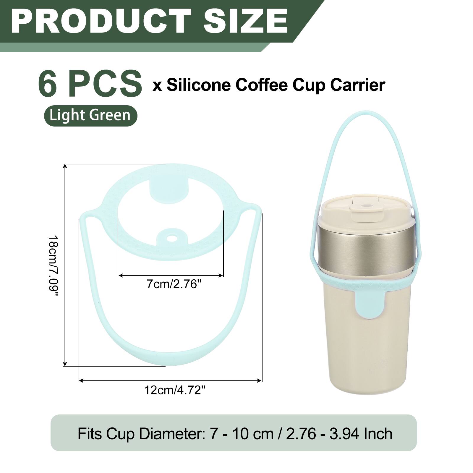PRODUCT SIZE  
6 PCS x Silicone Coffee Cup Carrier  
Light Green  
18cm/7.09"  
7cm/2.76"  
12cm/4.72"  
Fits Cup Diameter: 7 - 10 cm / 2.76 - 3.94 Inch
