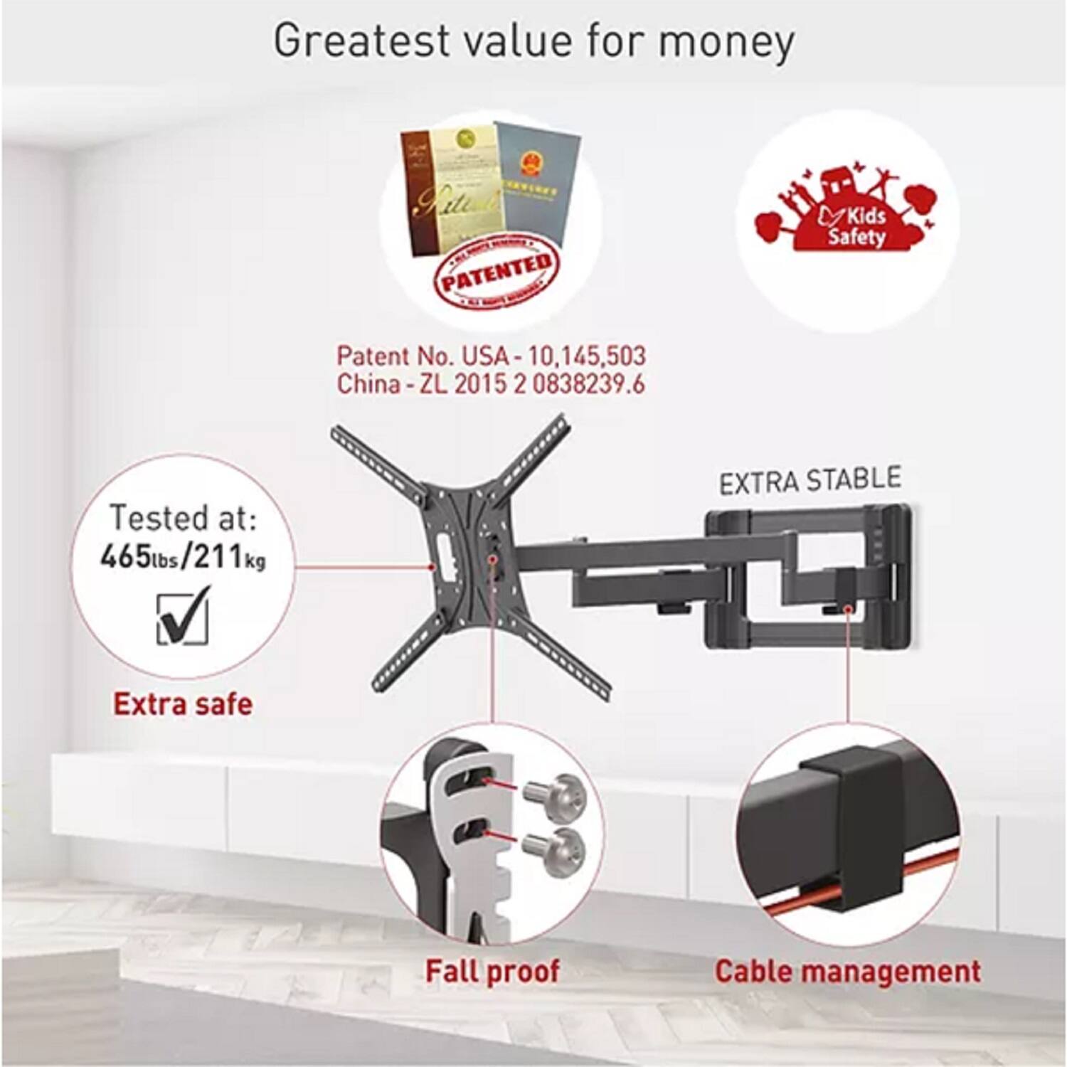 Greatest value for money

PATENTED Kids Safety

Patent No. USA-10,145,503  
China-ZL 2015 2 0838239.6

Tested at: 465lbs/211kg

EXTRA STABLE  
Extra safe  
Fall proof  
Cable management