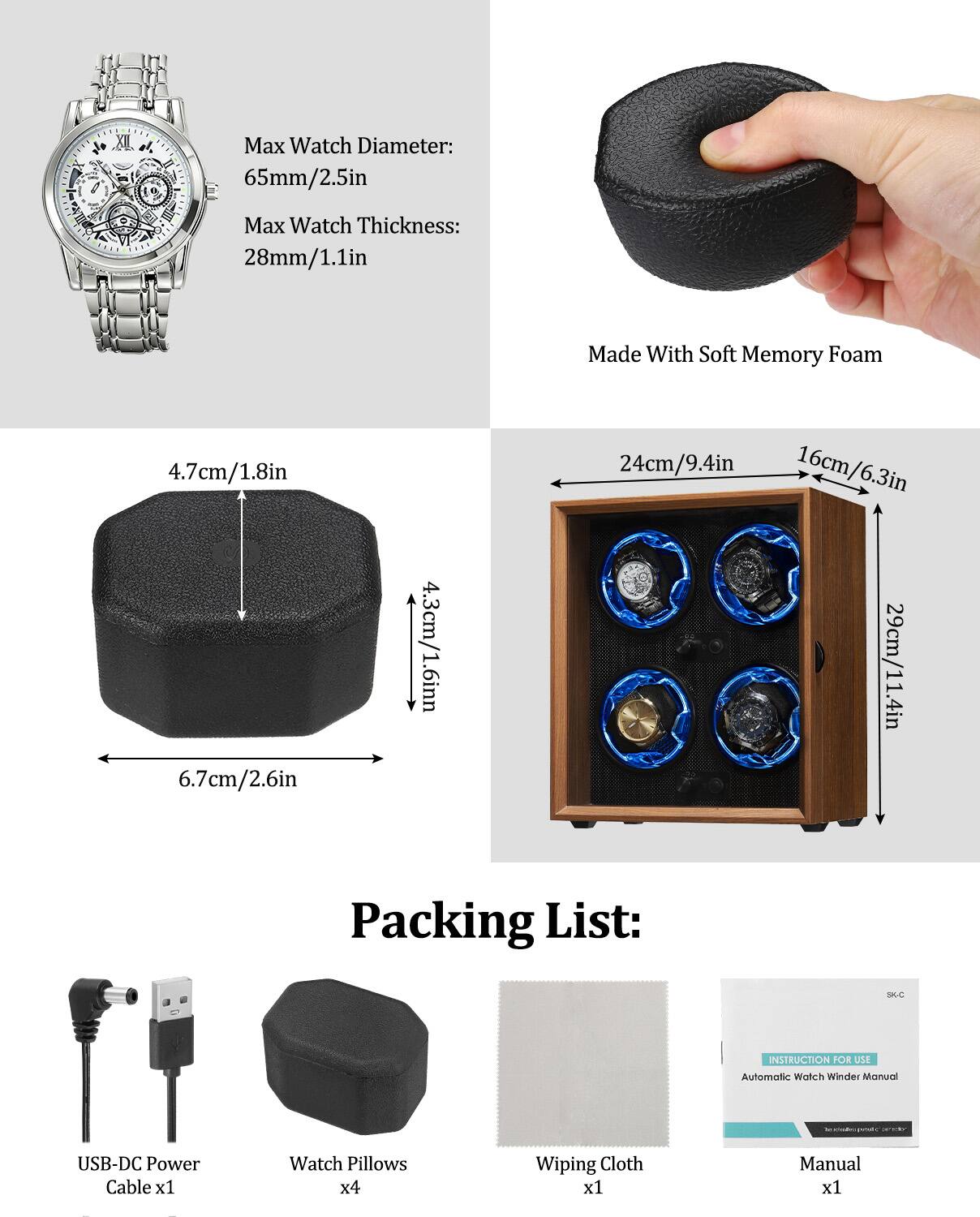 Max Watch Diameter: 65mm/2.5in  
Max Watch Thickness: 28mm/1.1in  

Made With Soft Memory Foam  

4.7cm/1.8in  
6.7cm/2.6in  
4.3cm/1.6in  
24cm/9.4in  
16cm/6.3in  
29cm/11.4in  

Packing List:  
- USB-DC Power Cable x1  
- Watch Pillows x4  
- Wiping Cloth x1  
- Manual x1  

INSTRUCTION FOR USE  
Automatic Watch Winder Manual
