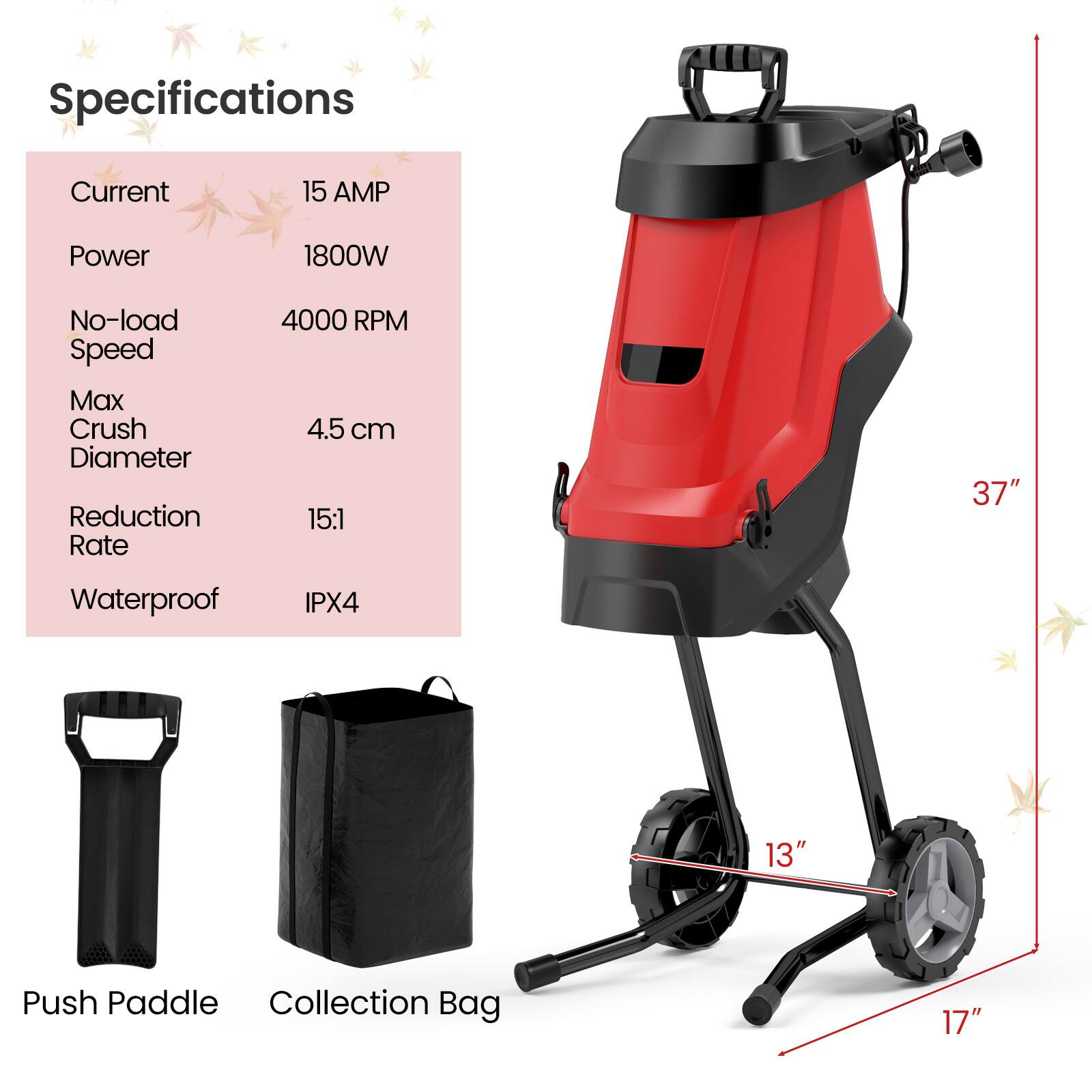 Specifications  
- Current: 15 AMP  
- Power: 1800W  
- No-load Speed: 4000 RPM  
- Max Crush Diameter: 4.5 cm  
- Reduction Rate: 15:1  
- Waterproof: IPX4  
- Push Paddle  
- Collection Bag  
- Dimensions: 37" (height), 13" (width), 17" (depth)