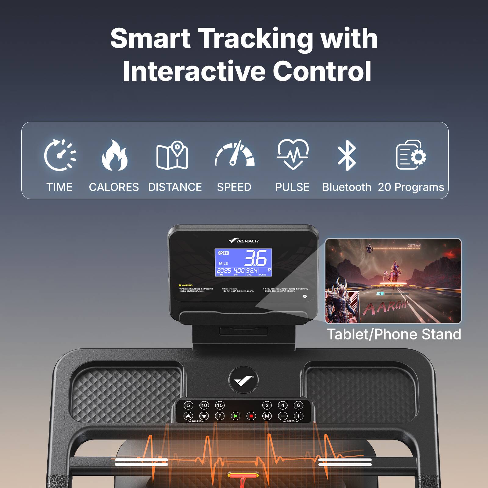 Smart Tracking with Interactive Control

TIME CALORES DISTANCE SPEED PULSE Bluetooth 20 Programs

MERACH

SPEED
MILE
20:25 400 954

Tablet/Phone Stand