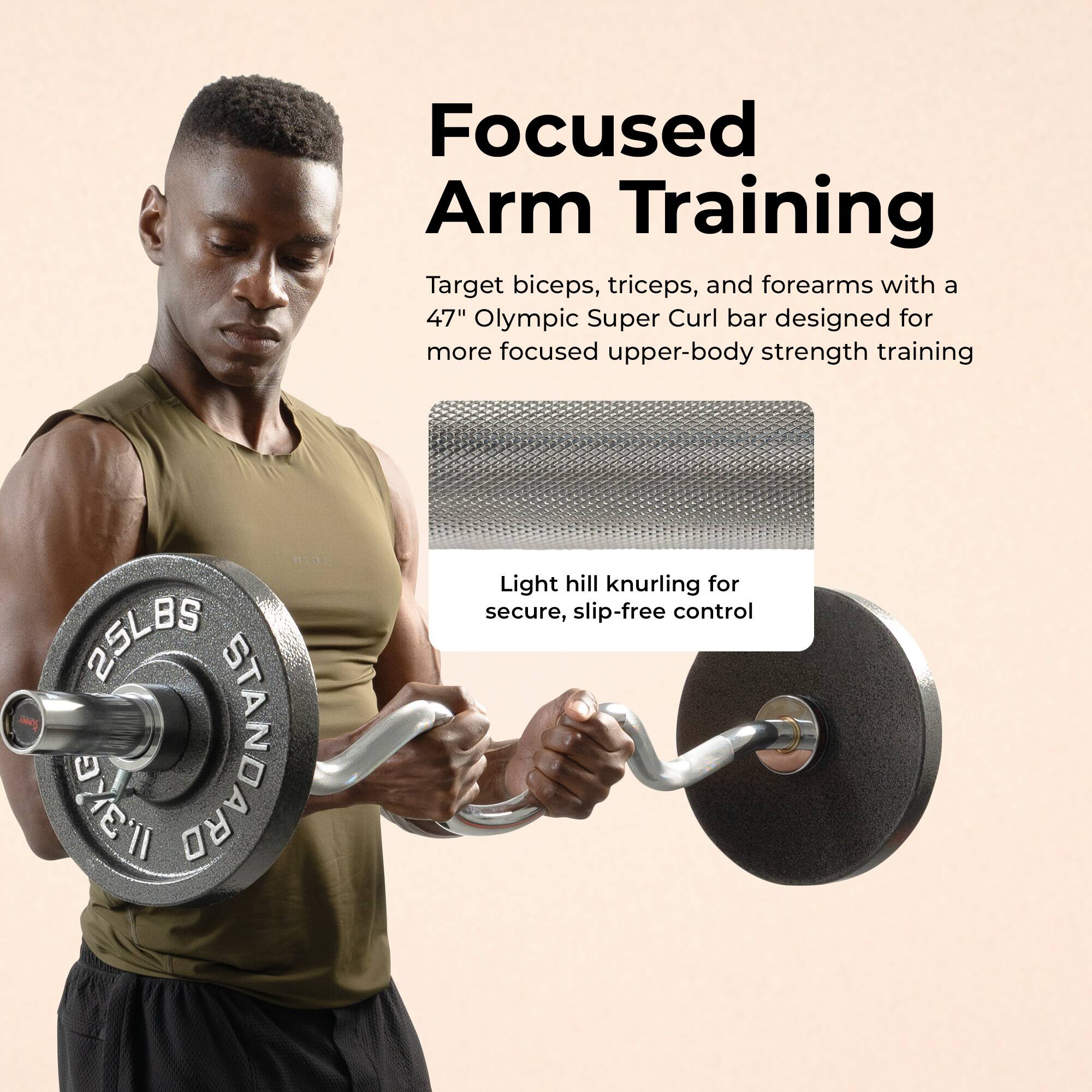 Focused Arm Training

Target biceps, triceps, and forearms with a 47" Olympic Super Curl bar designed for more focused upper-body strength training.

Light hill knurling for secure, slip-free control.