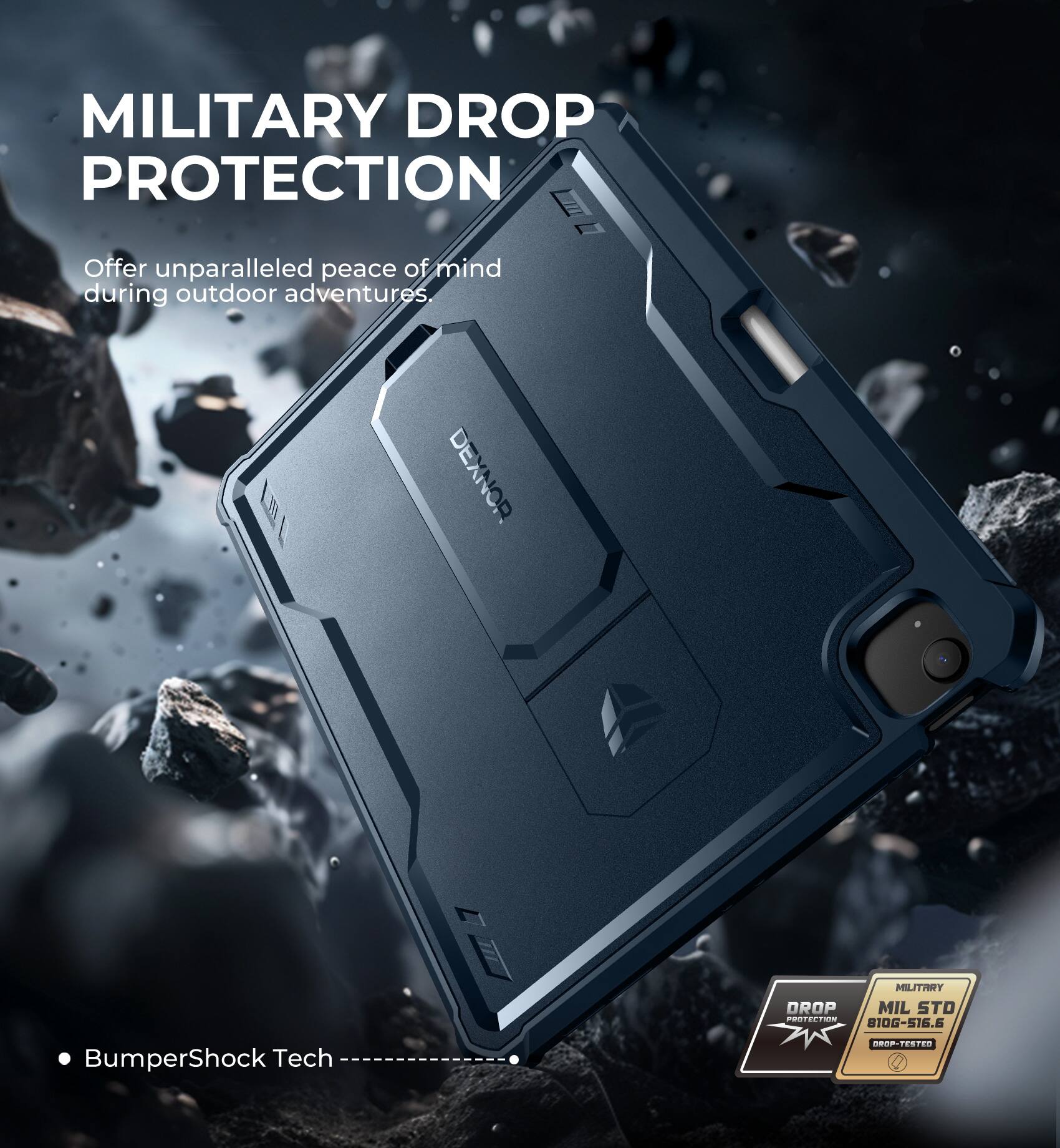MILITARY DROP PROTECTION  
Offer unparalleled peace of mind during outdoor adventures.  

DEXNOR  
MILITARY DROP PROTECTION  
MIL STD 810G-516.6  

BumperShock Tech  

• BumperShock Tech