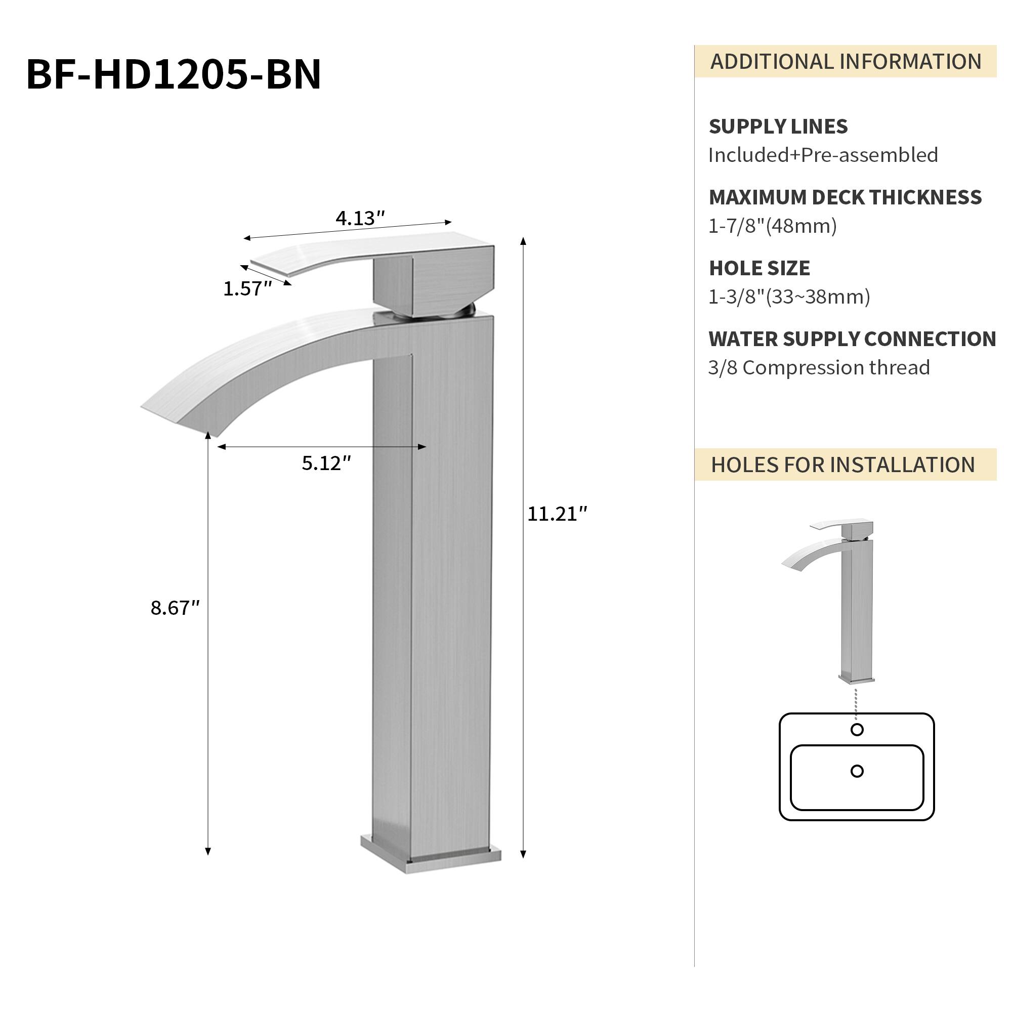 BF-HD1205-BN

ADDITIONAL INFORMATION

SUPPLY LINES
Included+Pre-assembled

MAXIMUM DECK THICKNESS
1-7/8" (48mm)

HOLE SIZE
1-3/8" (33-38mm)

WATER SUPPLY CONNECTION
3/8 Compression thread

HOLES FOR INSTALLATION
11.21" x 8.67"